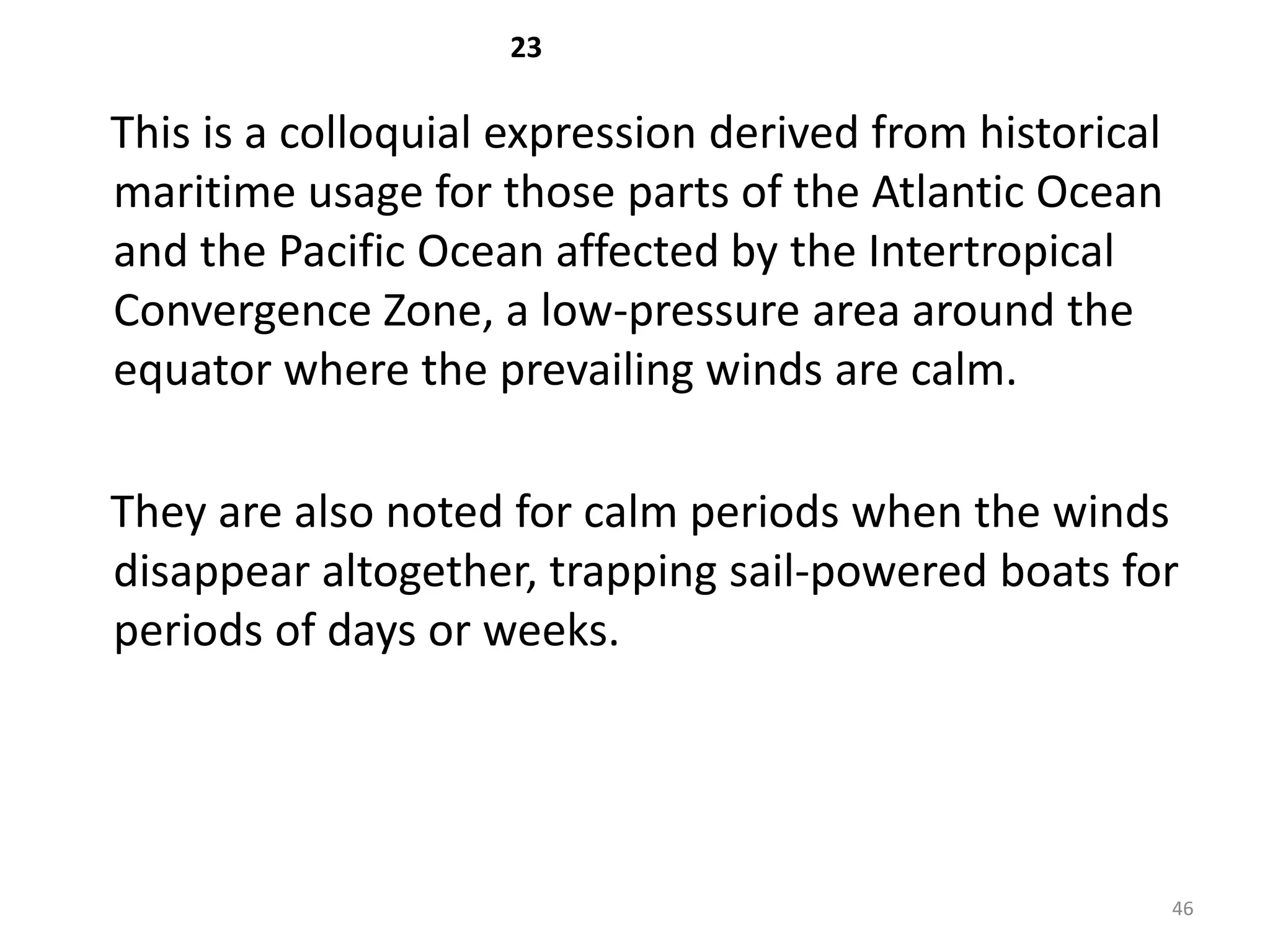 23

This is a colloquial expression derived from historical
maritime usage for those parts of the Atlantic Ocean
and the Pacific Ocean affected by the Intertropical
Convergence Zone, a low-pressure area around the
equator where the prevailing winds are calm.

They are also noted for calm periods when the winds
disappear altogether, trapping sail-powered boats for
periods of days or weeks.




                                                          46
 