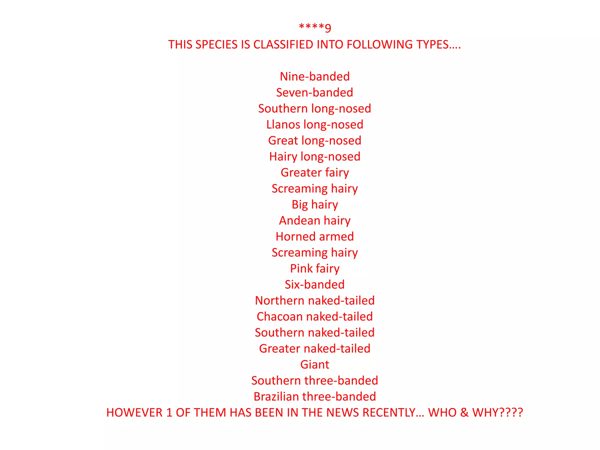 ****9
         THIS SPECIES IS CLASSIFIED INTO FOLLOWING TYPES….

                           Nine-banded
                          Seven-banded
                       Southern long-nosed
                        Llanos long-nosed
                         Great long-nosed
                         Hairy long-nosed
                           Greater fairy
                         Screaming hairy
                              Big hairy
                           Andean hairy
                          Horned armed
                         Screaming hairy
                              Pink fairy
                             Six-banded
                      Northern naked-tailed
                      Chacoan naked-tailed
                      Southern naked-tailed
                       Greater naked-tailed
                                Giant
                     Southern three-banded
                      Brazilian three-banded
HOWEVER 1 OF THEM HAS BEEN IN THE NEWS RECENTLY… WHO & WHY????
 