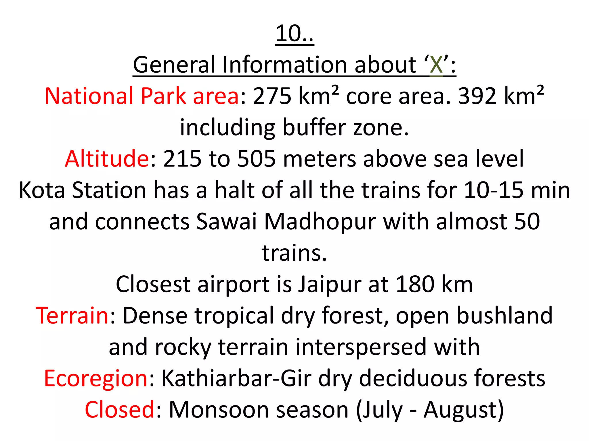 10..
            General Information about ‘X’:
  National Park area: 275 km² core area. 392 km²
                including buffer zone.
    Altitude: 215 to 505 meters above sea level
Kota Station has a halt of all the trains for 10-15 min
  and connects Sawai Madhopur with almost 50
                        trains.
          Closest airport is Jaipur at 180 km
 Terrain: Dense tropical dry forest, open bushland
         and rocky terrain interspersed with
  Ecoregion: Kathiarbar-Gir dry deciduous forests
      Closed: Monsoon season (July - August)
 
