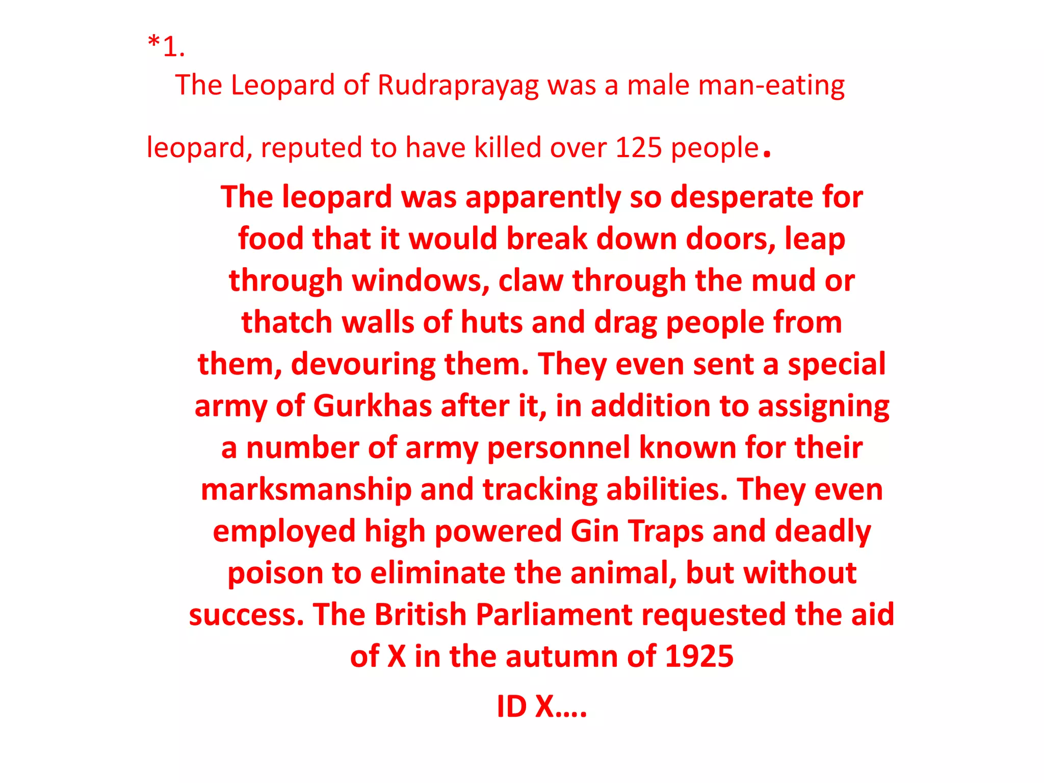 *1.
  The Leopard of Rudraprayag was a male man-eating
leopard, reputed to have killed over 125 people   .
      The leopard was apparently so desperate for
       food that it would break down doors, leap
      through windows, claw through the mud or
       thatch walls of huts and drag people from
    them, devouring them. They even sent a special
   army of Gurkhas after it, in addition to assigning
      a number of army personnel known for their
    marksmanship and tracking abilities. They even
     employed high powered Gin Traps and deadly
      poison to eliminate the animal, but without
   success. The British Parliament requested the aid
              of X in the autumn of 1925
                         ID X….
 