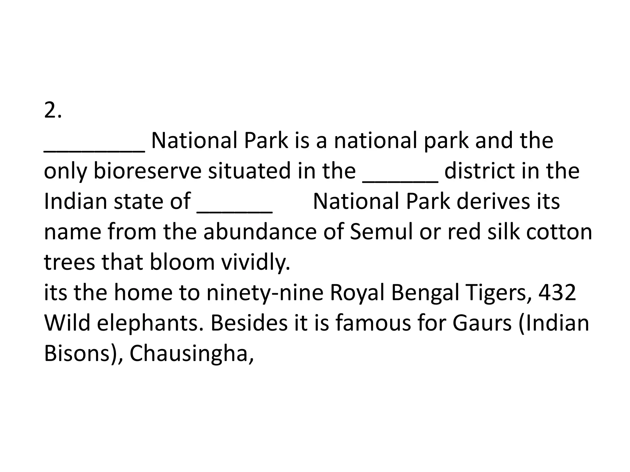 2.
________ National Park is a national park and the
only bioreserve situated in the ______ district in the
Indian state of ______     National Park derives its
name from the abundance of Semul or red silk cotton
trees that bloom vividly.
its the home to ninety-nine Royal Bengal Tigers, 432
Wild elephants. Besides it is famous for Gaurs (Indian
Bisons), Chausingha,
 