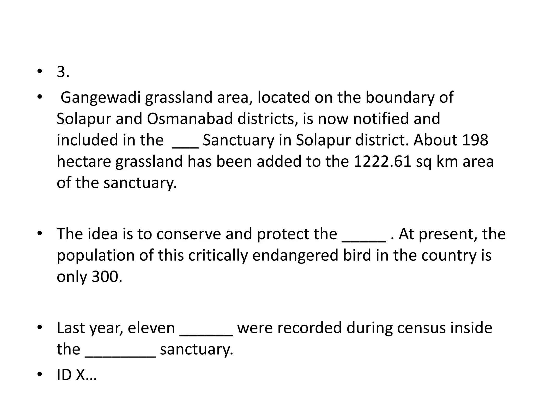 • 3.
• Gangewadi grassland area, located on the boundary of
  Solapur and Osmanabad districts, is now notified and
  included in the ___ Sanctuary in Solapur district. About 198
  hectare grassland has been added to the 1222.61 sq km area
  of the sanctuary.

• The idea is to conserve and protect the _____ . At present, the
  population of this critically endangered bird in the country is
  only 300.

• Last year, eleven ______ were recorded during census inside
  the ________ sanctuary.
• ID X…
 