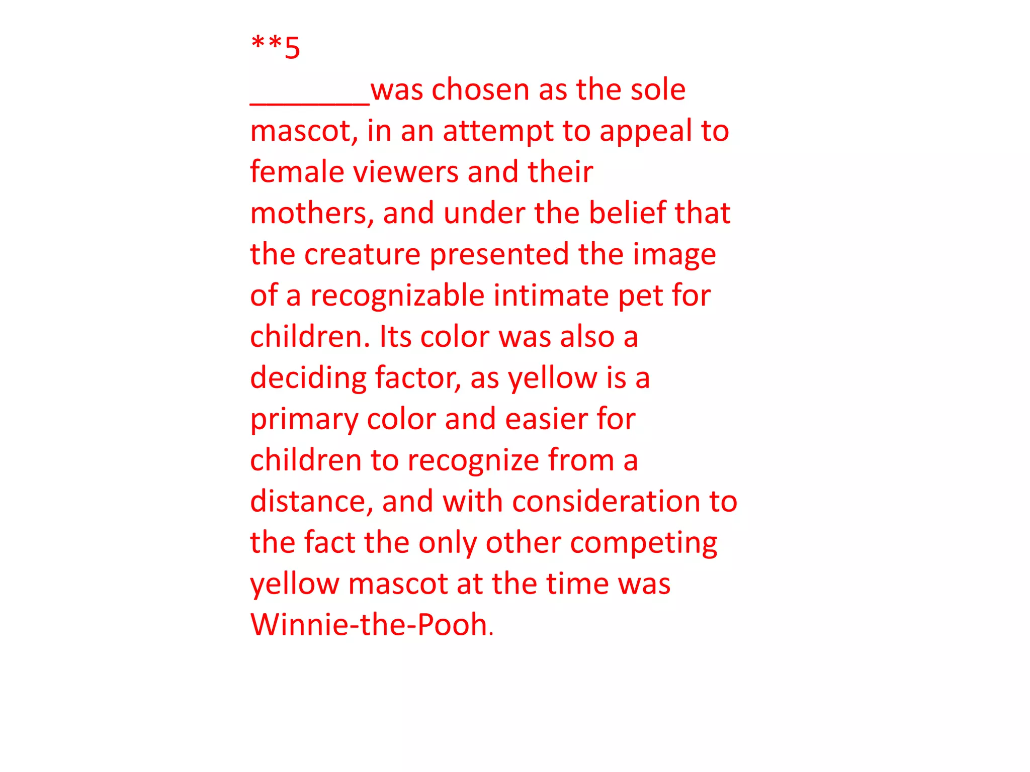 **5
_______was chosen as the sole
mascot, in an attempt to appeal to
female viewers and their
mothers, and under the belief that
the creature presented the image
of a recognizable intimate pet for
children. Its color was also a
deciding factor, as yellow is a
primary color and easier for
children to recognize from a
distance, and with consideration to
the fact the only other competing
yellow mascot at the time was
Winnie-the-Pooh.
 