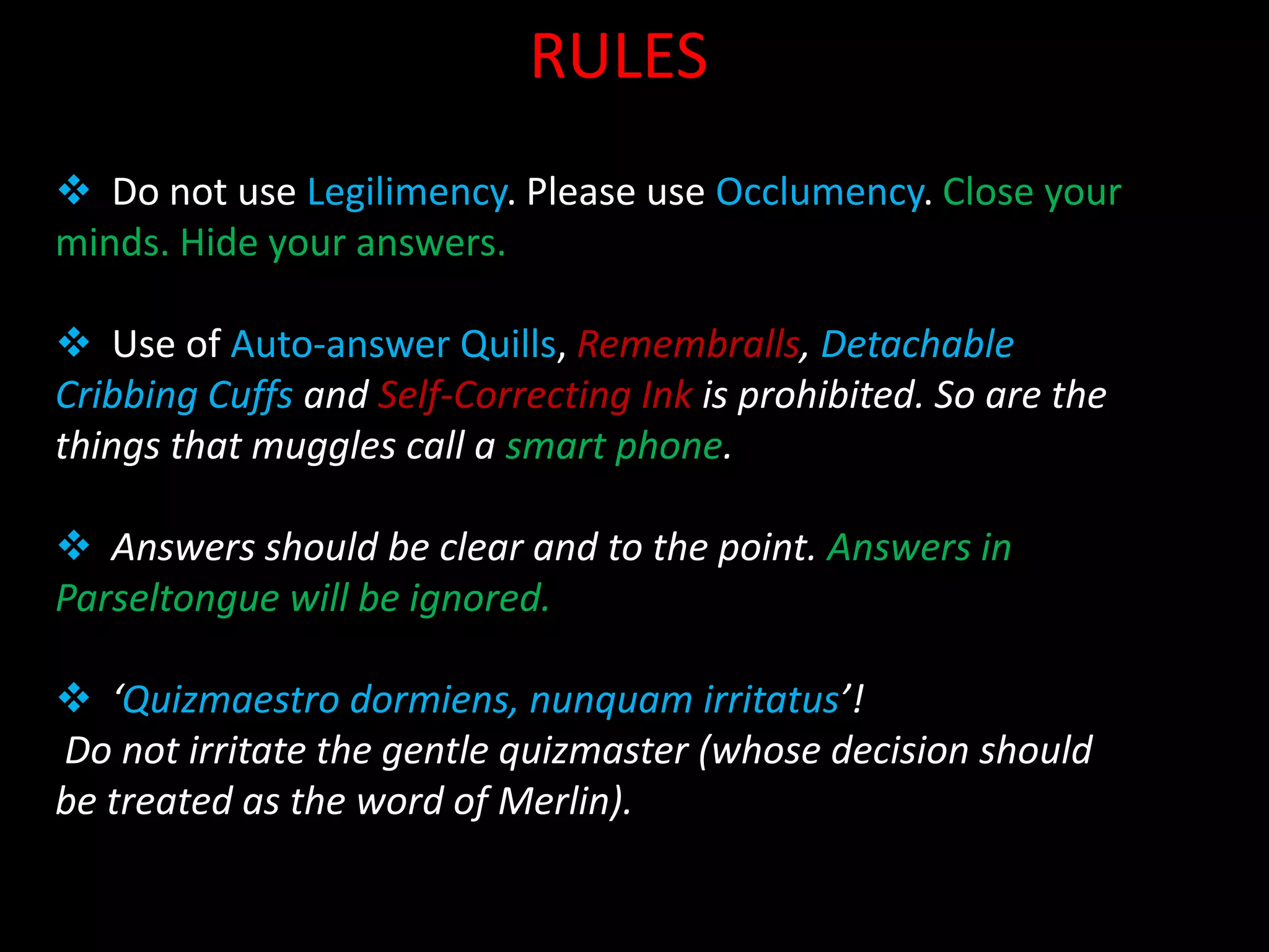 RULES
 Do not use Legilimency. Please use Occlumency. Close your
minds. Hide your answers.

 Use of Auto-answer Quills, Remembralls, Detachable
Cribbing Cuffs and Self-Correcting Ink is prohibited. So are the
things that muggles call a smart phone.

 Answers should be clear and to the point. Answers in
Parseltongue will be ignored.

 ‘Quizmaestro dormiens, nunquam irritatus’!
Do not irritate the gentle quizmaster (whose decision should
be treated as the word of Merlin).
 