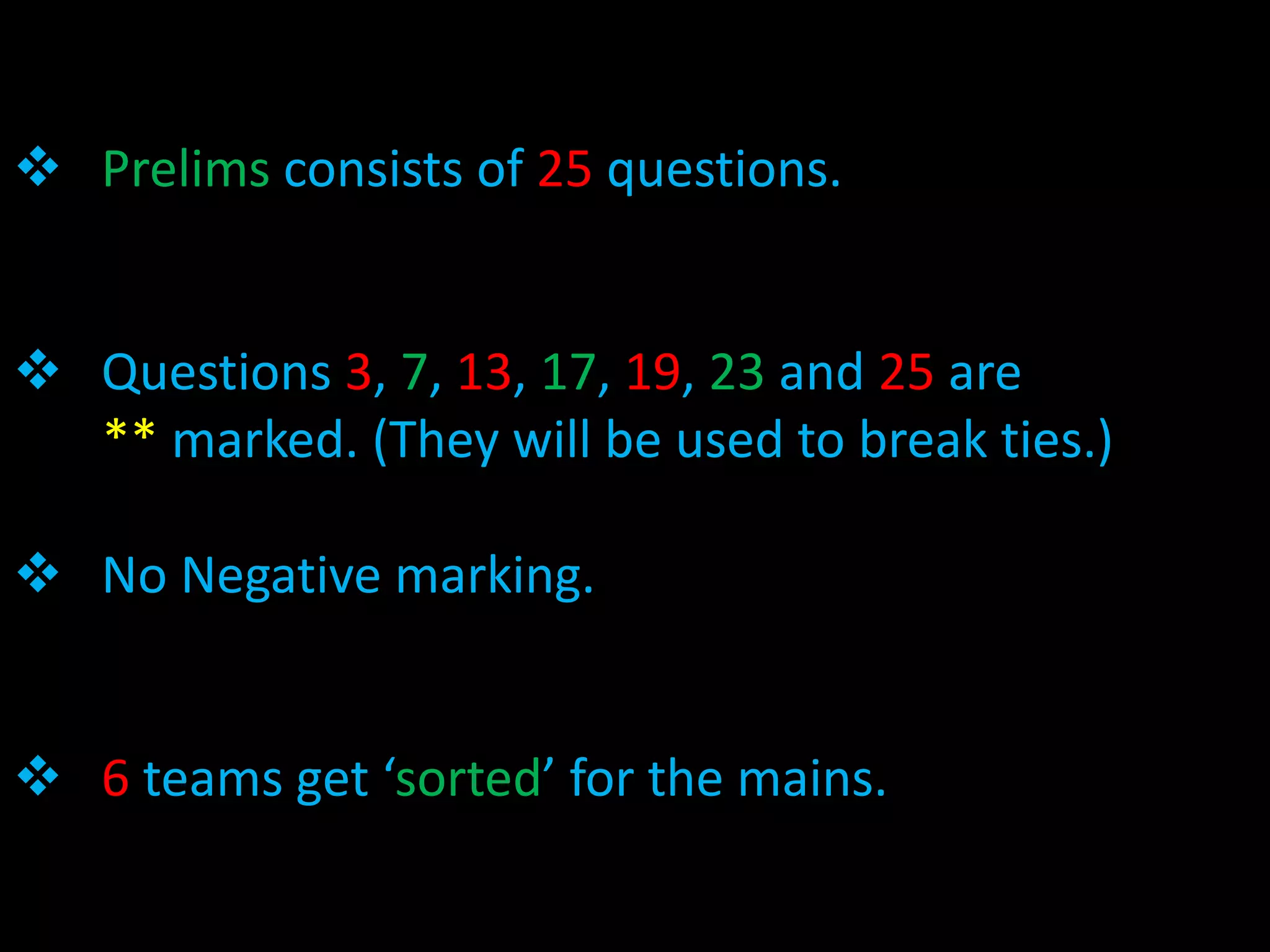  Prelims consists of 25 questions.


 Questions 3, 7, 13, 17, 19, 23 and 25 are
  ** marked. (They will be used to break ties.)

 No Negative marking.


 6 teams get ‘sorted’ for the mains.
 