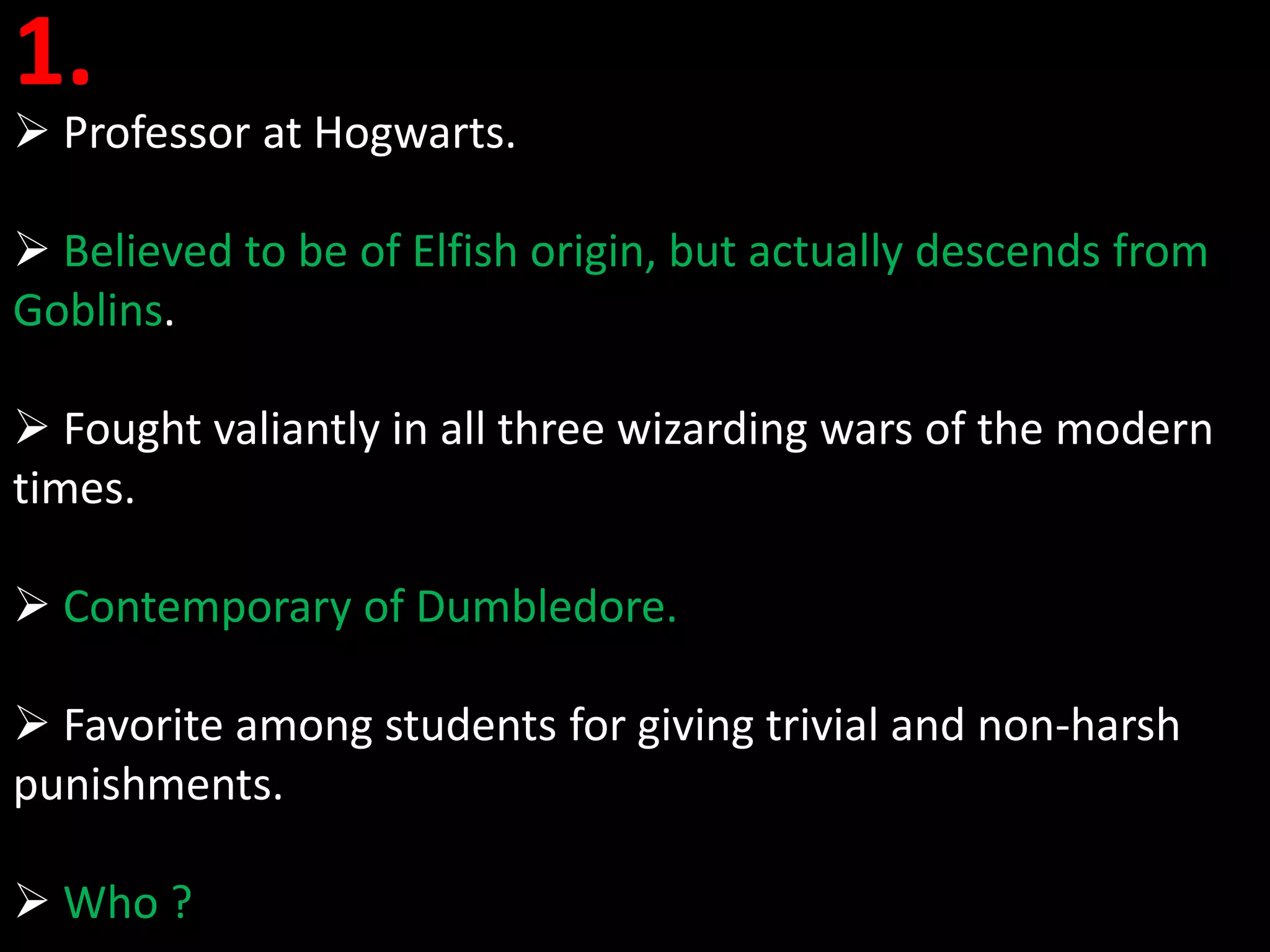1.
 Professor at Hogwarts.

 Believed to be of Elfish origin, but actually descends from
Goblins.

 Fought valiantly in all three wizarding wars of the modern
times.

 Contemporary of Dumbledore.

 Favorite among students for giving trivial and non-harsh
punishments.

 Who ?
 
