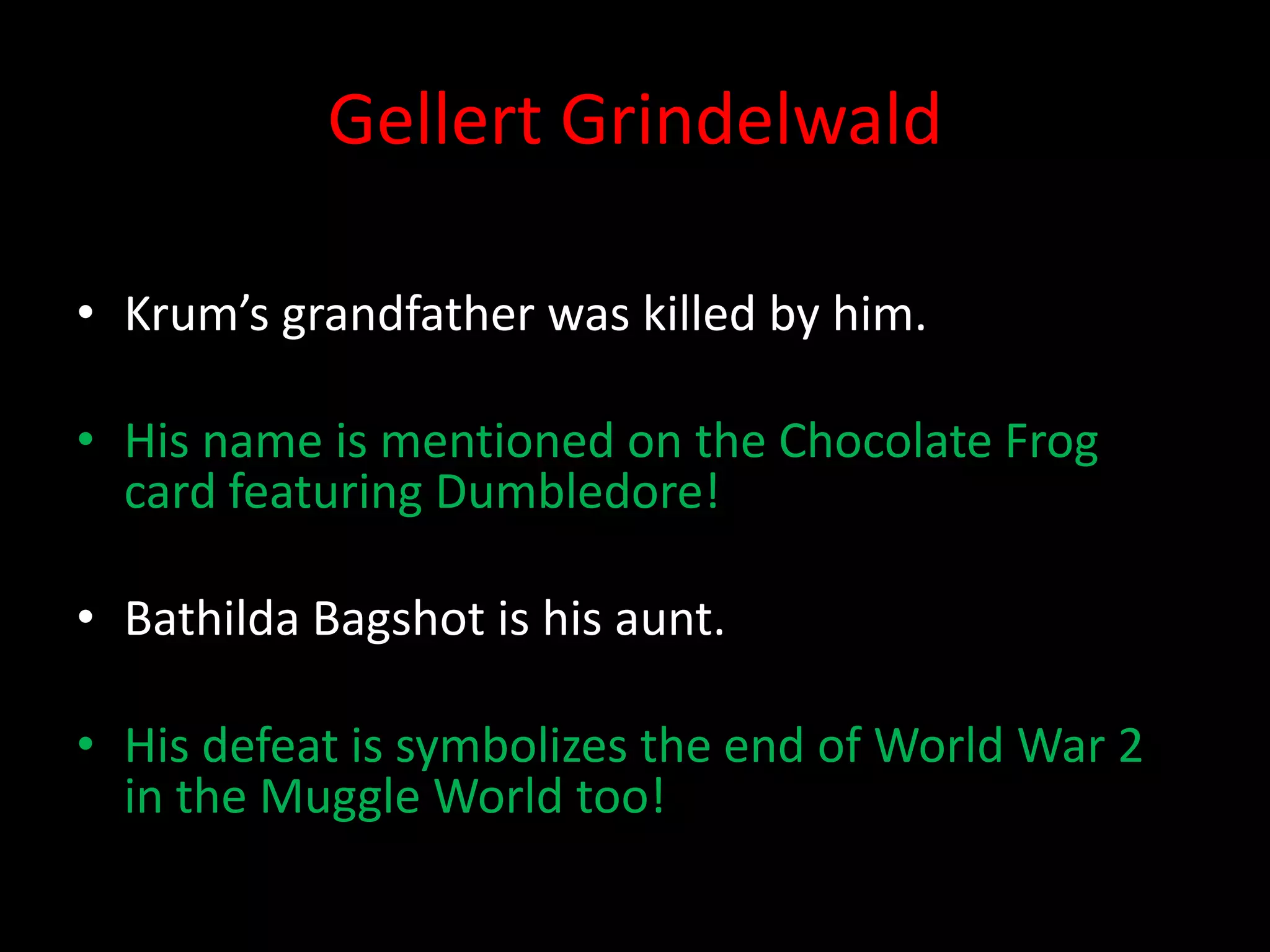 Gellert Grindelwald

• Krum’s grandfather was killed by him.

• His name is mentioned on the Chocolate Frog
  card featuring Dumbledore!

• Bathilda Bagshot is his aunt.

• His defeat is symbolizes the end of World War 2
  in the Muggle World too!
 