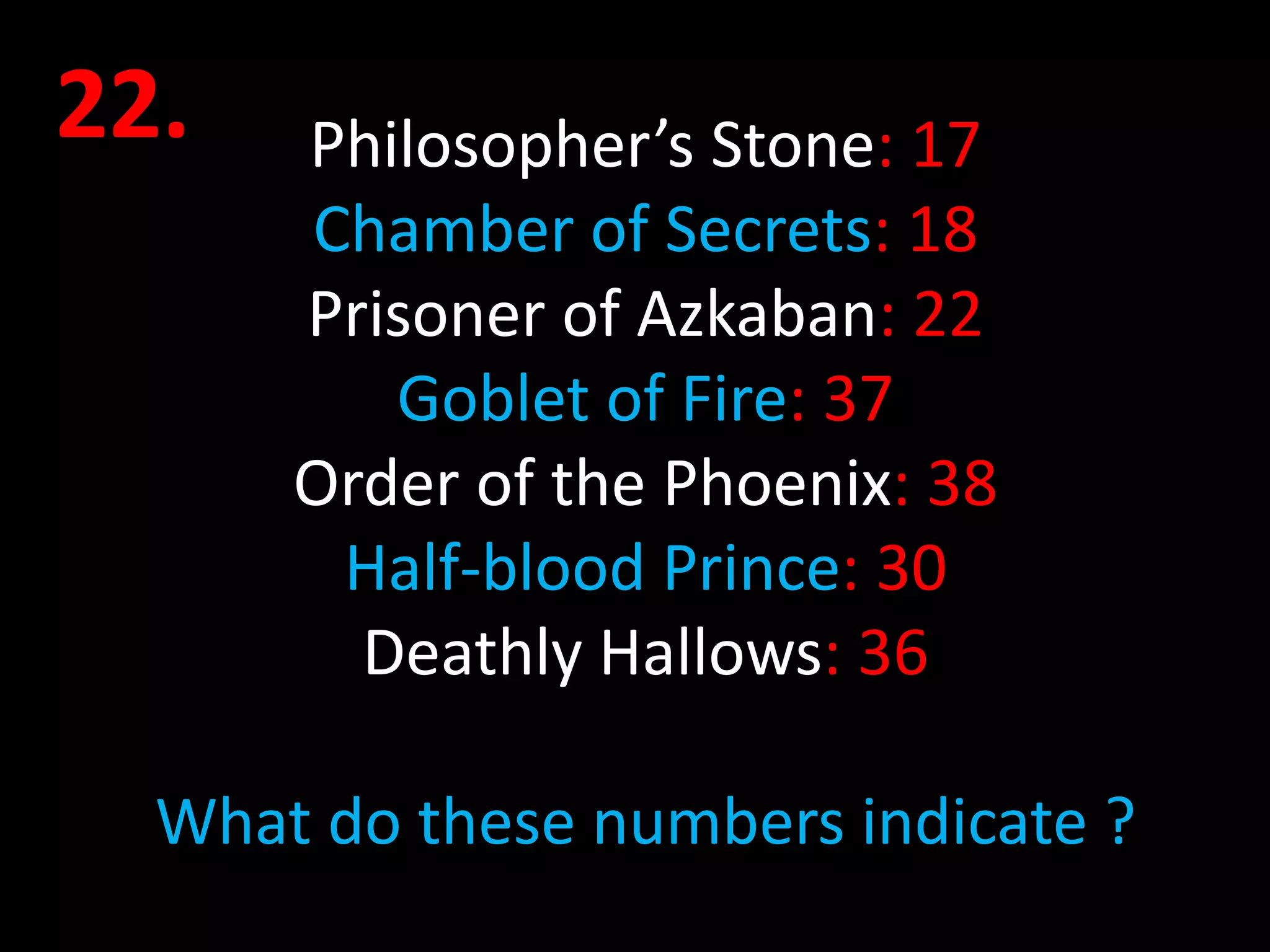 22.   Philosopher’s Stone: 17
      Chamber of Secrets: 18
      Prisoner of Azkaban: 22
         Goblet of Fire: 37
      Order of the Phoenix: 38
       Half-blood Prince: 30
        Deathly Hallows: 36

  What do these numbers indicate ?
 