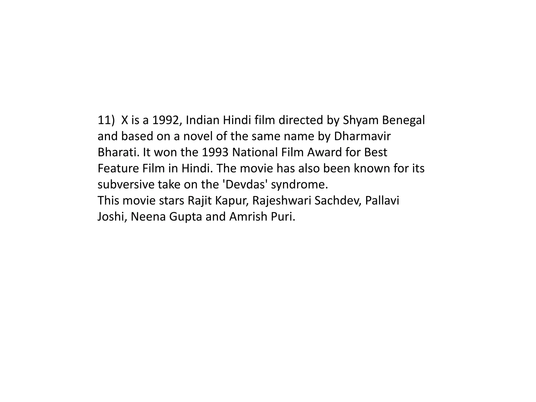 11) X is a 1992, Indian Hindi film directed by Shyam Benegal
and based on a novel of the same name by Dharmavir
Bharati. It won the 1993 National Film Award for Best
Feature Film in Hindi. The movie has also been known for its
subversive take on the 'Devdas' syndrome.
This movie stars Rajit Kapur, Rajeshwari Sachdev, Pallavi
Joshi, Neena Gupta and Amrish Puri.
 