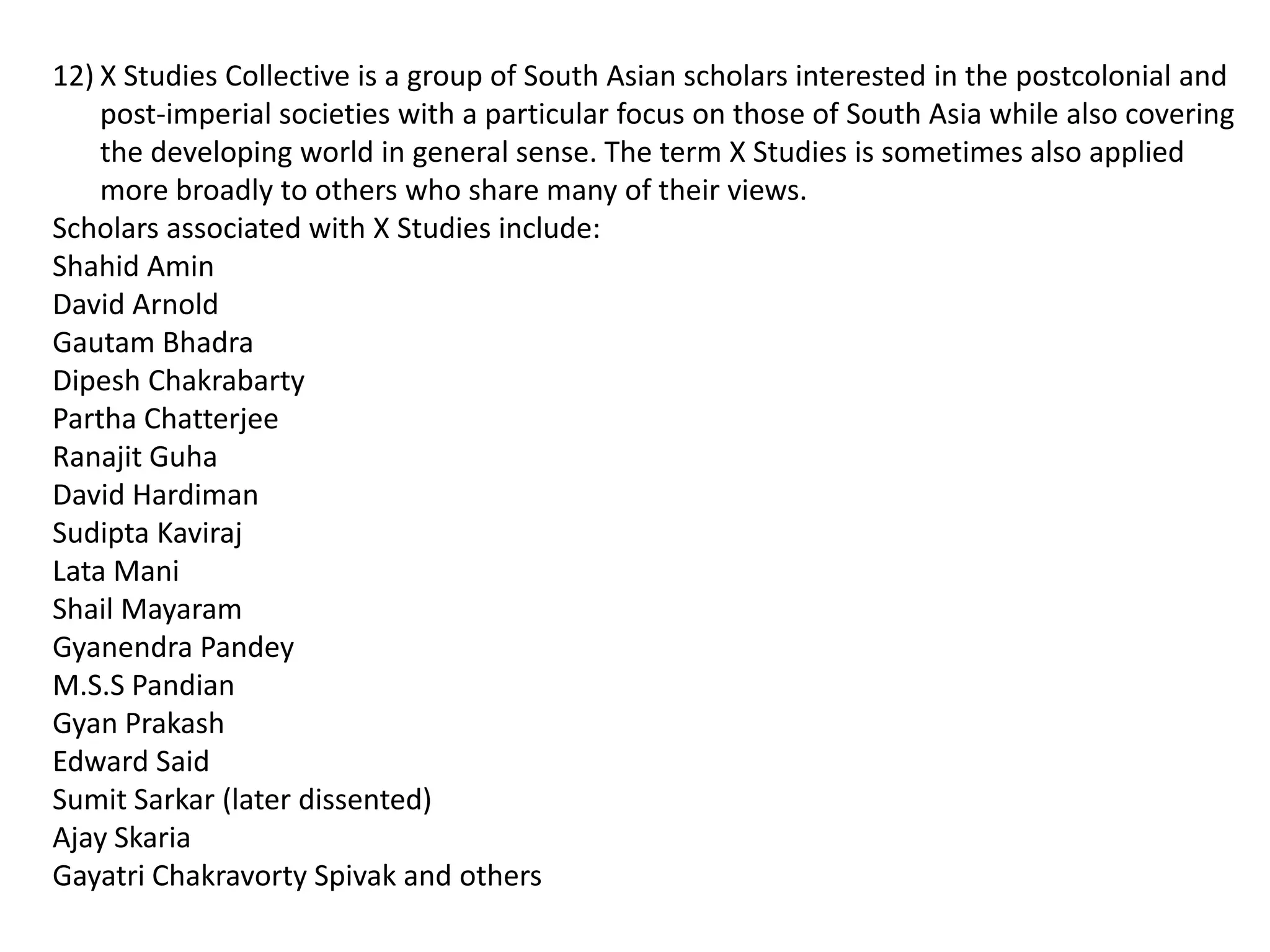 12) X Studies Collective is a group of South Asian scholars interested in the postcolonial and
    post-imperial societies with a particular focus on those of South Asia while also covering
    the developing world in general sense. The term X Studies is sometimes also applied
    more broadly to others who share many of their views.
Scholars associated with X Studies include:
Shahid Amin
David Arnold
Gautam Bhadra
Dipesh Chakrabarty
Partha Chatterjee
Ranajit Guha
David Hardiman
Sudipta Kaviraj
Lata Mani
Shail Mayaram
Gyanendra Pandey
M.S.S Pandian
Gyan Prakash
Edward Said
Sumit Sarkar (later dissented)
Ajay Skaria
Gayatri Chakravorty Spivak and others
 