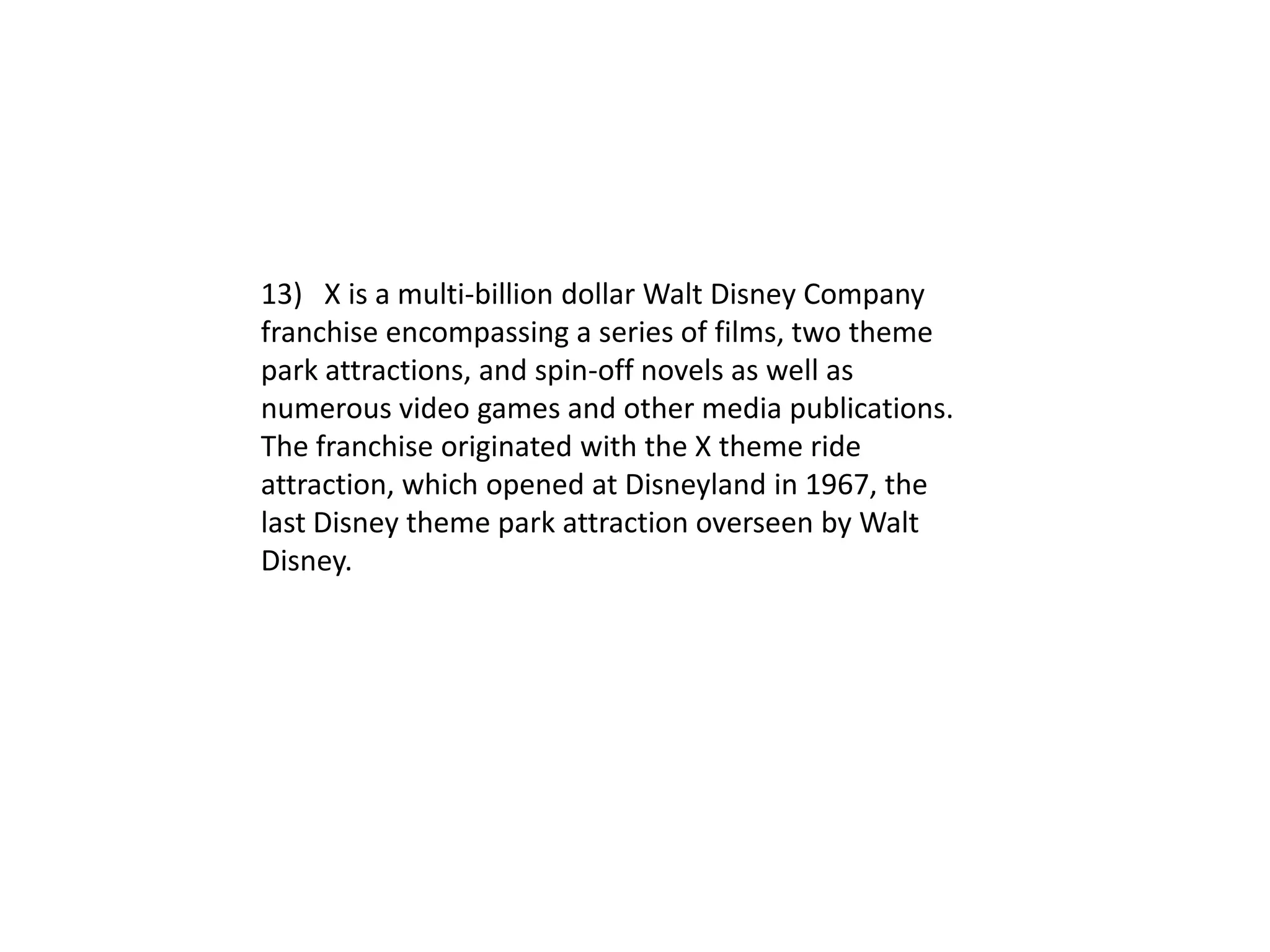 13) X is a multi-billion dollar Walt Disney Company
franchise encompassing a series of films, two theme
park attractions, and spin-off novels as well as
numerous video games and other media publications.
The franchise originated with the X theme ride
attraction, which opened at Disneyland in 1967, the
last Disney theme park attraction overseen by Walt
Disney.
 