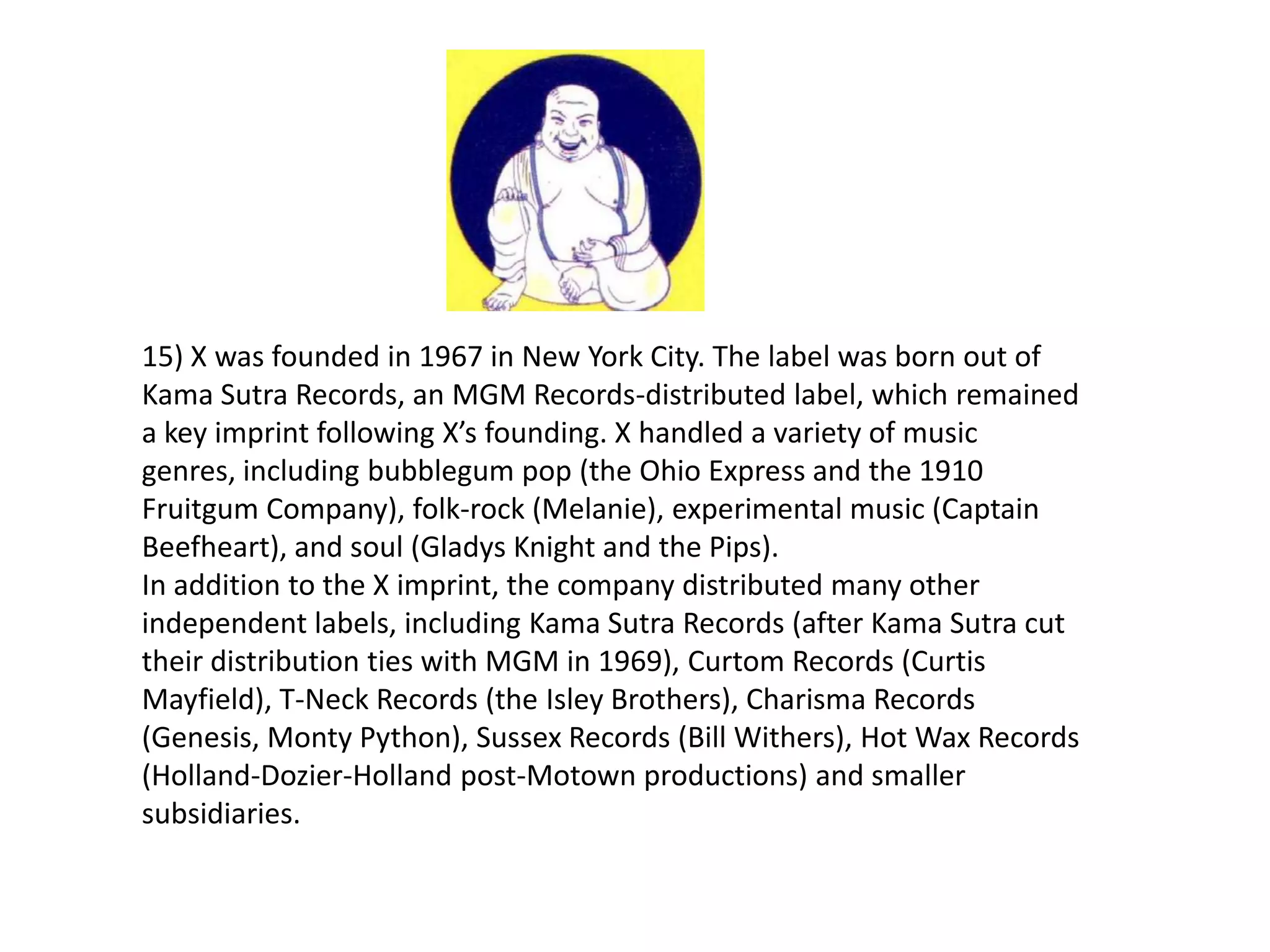 15) X was founded in 1967 in New York City. The label was born out of
Kama Sutra Records, an MGM Records-distributed label, which remained
a key imprint following X’s founding. X handled a variety of music
genres, including bubblegum pop (the Ohio Express and the 1910
Fruitgum Company), folk-rock (Melanie), experimental music (Captain
Beefheart), and soul (Gladys Knight and the Pips).
In addition to the X imprint, the company distributed many other
independent labels, including Kama Sutra Records (after Kama Sutra cut
their distribution ties with MGM in 1969), Curtom Records (Curtis
Mayfield), T-Neck Records (the Isley Brothers), Charisma Records
(Genesis, Monty Python), Sussex Records (Bill Withers), Hot Wax Records
(Holland-Dozier-Holland post-Motown productions) and smaller
subsidiaries.
 