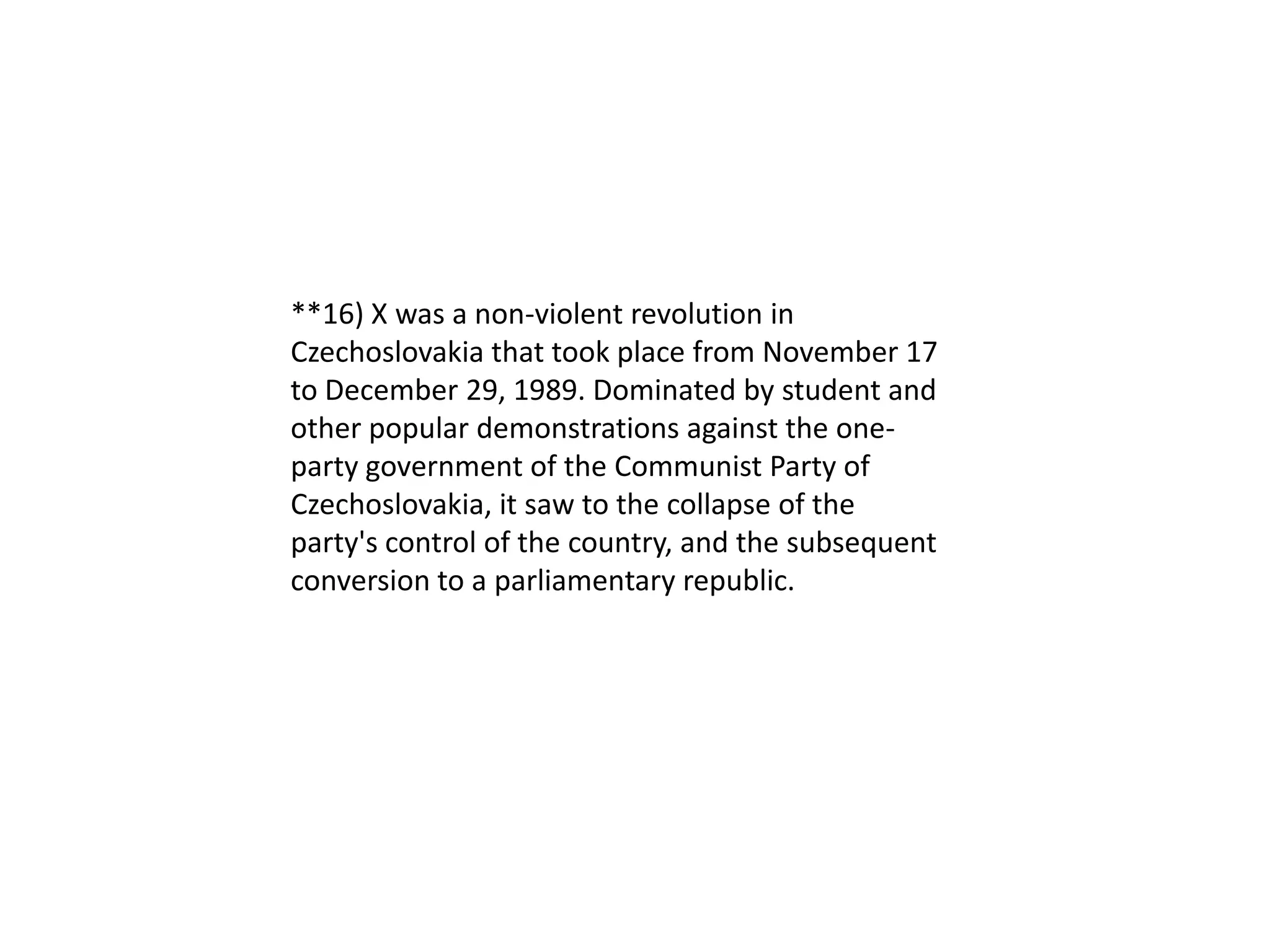 **16) X was a non-violent revolution in
Czechoslovakia that took place from November 17
to December 29, 1989. Dominated by student and
other popular demonstrations against the one-
party government of the Communist Party of
Czechoslovakia, it saw to the collapse of the
party's control of the country, and the subsequent
conversion to a parliamentary republic.
 