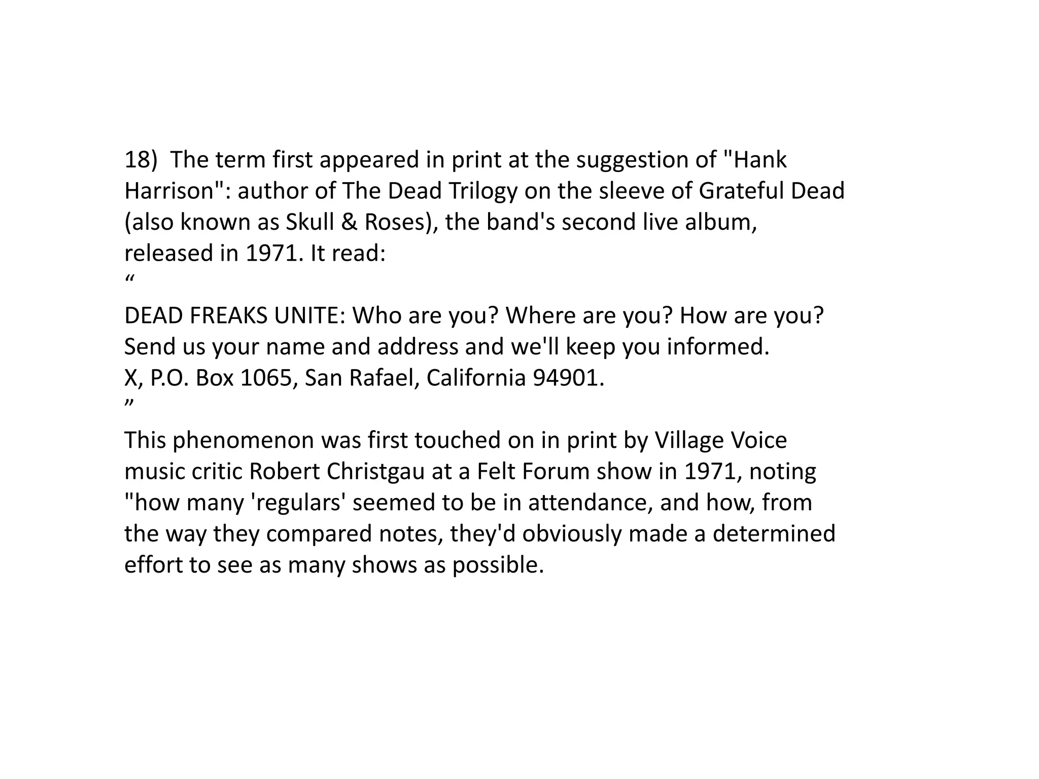 18) The term first appeared in print at the suggestion of "Hank
Harrison": author of The Dead Trilogy on the sleeve of Grateful Dead
(also known as Skull & Roses), the band's second live album,
released in 1971. It read:
“
DEAD FREAKS UNITE: Who are you? Where are you? How are you?
Send us your name and address and we'll keep you informed.
X, P.O. Box 1065, San Rafael, California 94901.
”
This phenomenon was first touched on in print by Village Voice
music critic Robert Christgau at a Felt Forum show in 1971, noting
"how many 'regulars' seemed to be in attendance, and how, from
the way they compared notes, they'd obviously made a determined
effort to see as many shows as possible.
 