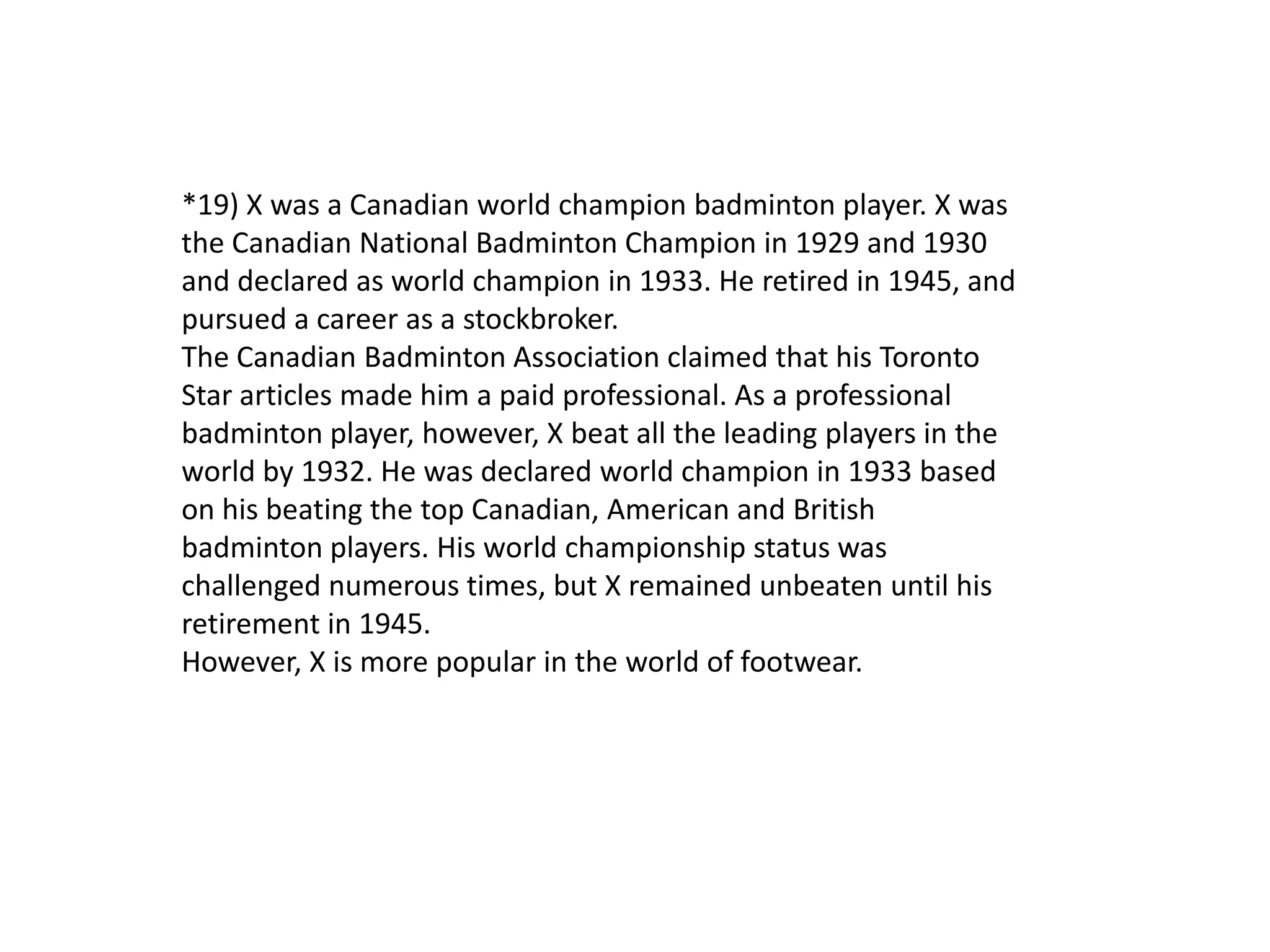 *19) X was a Canadian world champion badminton player. X was
the Canadian National Badminton Champion in 1929 and 1930
and declared as world champion in 1933. He retired in 1945, and
pursued a career as a stockbroker.
The Canadian Badminton Association claimed that his Toronto
Star articles made him a paid professional. As a professional
badminton player, however, X beat all the leading players in the
world by 1932. He was declared world champion in 1933 based
on his beating the top Canadian, American and British
badminton players. His world championship status was
challenged numerous times, but X remained unbeaten until his
retirement in 1945.
However, X is more popular in the world of footwear.
 