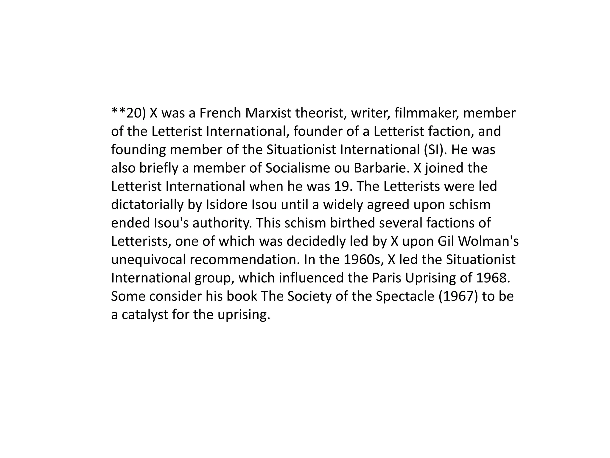 **20) X was a French Marxist theorist, writer, filmmaker, member
of the Letterist International, founder of a Letterist faction, and
founding member of the Situationist International (SI). He was
also briefly a member of Socialisme ou Barbarie. X joined the
Letterist International when he was 19. The Letterists were led
dictatorially by Isidore Isou until a widely agreed upon schism
ended Isou's authority. This schism birthed several factions of
Letterists, one of which was decidedly led by X upon Gil Wolman's
unequivocal recommendation. In the 1960s, X led the Situationist
International group, which influenced the Paris Uprising of 1968.
Some consider his book The Society of the Spectacle (1967) to be
a catalyst for the uprising.
 