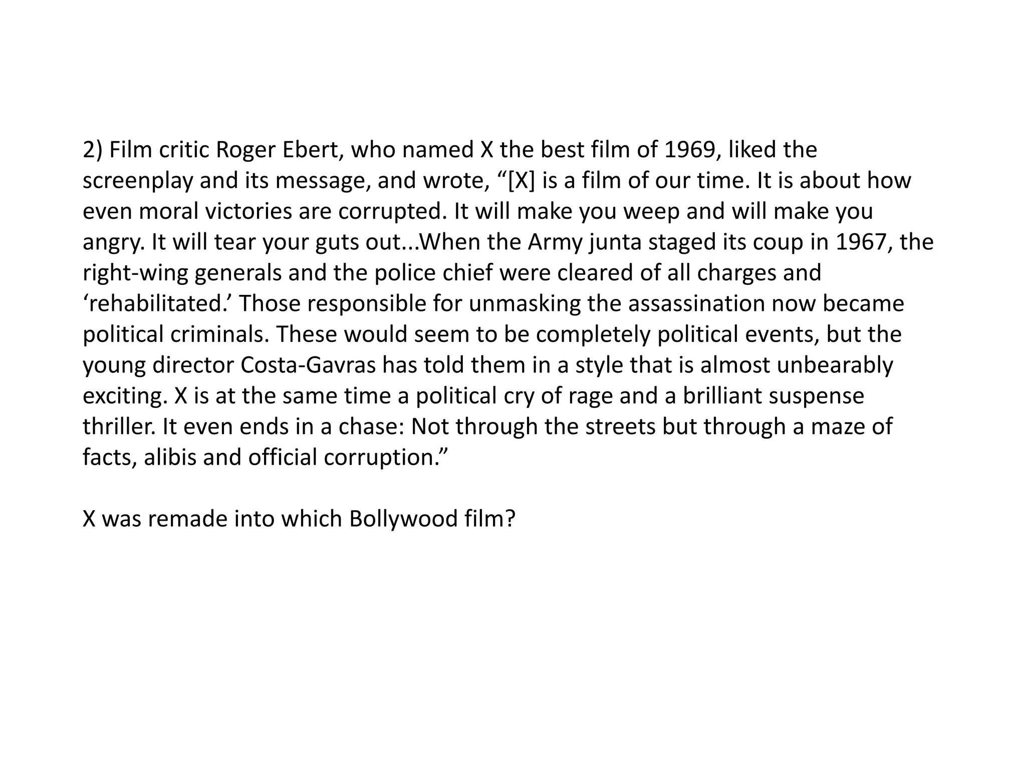 2) Film critic Roger Ebert, who named X the best film of 1969, liked the
screenplay and its message, and wrote, “[X] is a film of our time. It is about how
even moral victories are corrupted. It will make you weep and will make you
angry. It will tear your guts out...When the Army junta staged its coup in 1967, the
right-wing generals and the police chief were cleared of all charges and
‘rehabilitated.’ Those responsible for unmasking the assassination now became
political criminals. These would seem to be completely political events, but the
young director Costa-Gavras has told them in a style that is almost unbearably
exciting. X is at the same time a political cry of rage and a brilliant suspense
thriller. It even ends in a chase: Not through the streets but through a maze of
facts, alibis and official corruption.”

X was remade into which Bollywood film?
 
