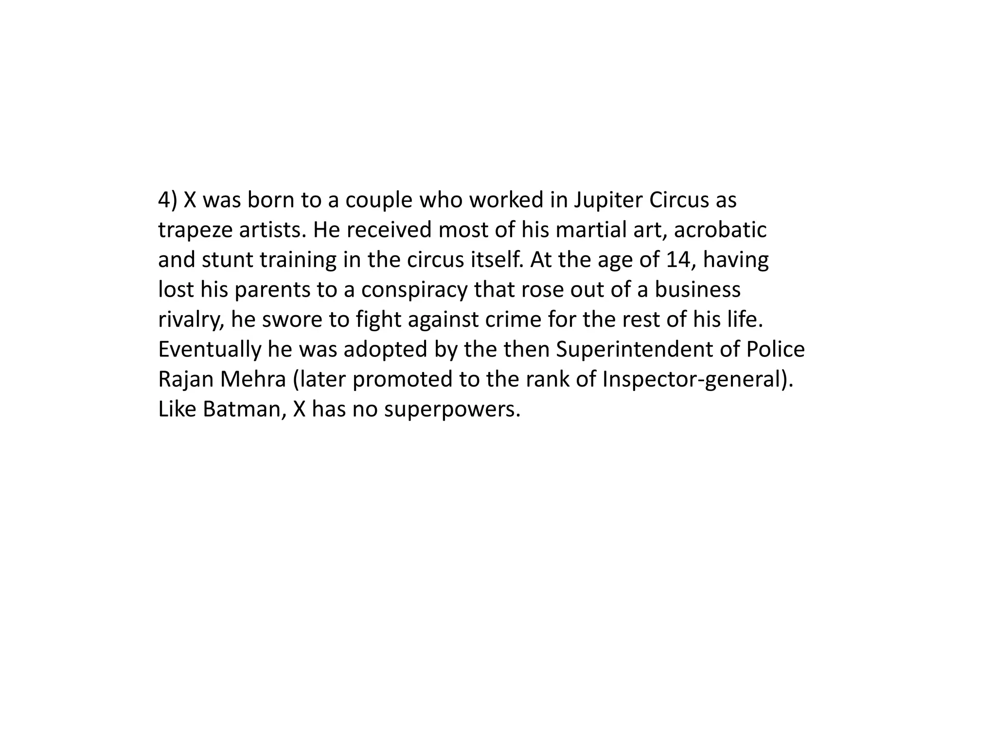 4) X was born to a couple who worked in Jupiter Circus as
trapeze artists. He received most of his martial art, acrobatic
and stunt training in the circus itself. At the age of 14, having
lost his parents to a conspiracy that rose out of a business
rivalry, he swore to fight against crime for the rest of his life.
Eventually he was adopted by the then Superintendent of Police
Rajan Mehra (later promoted to the rank of Inspector-general).
Like Batman, X has no superpowers.
 
