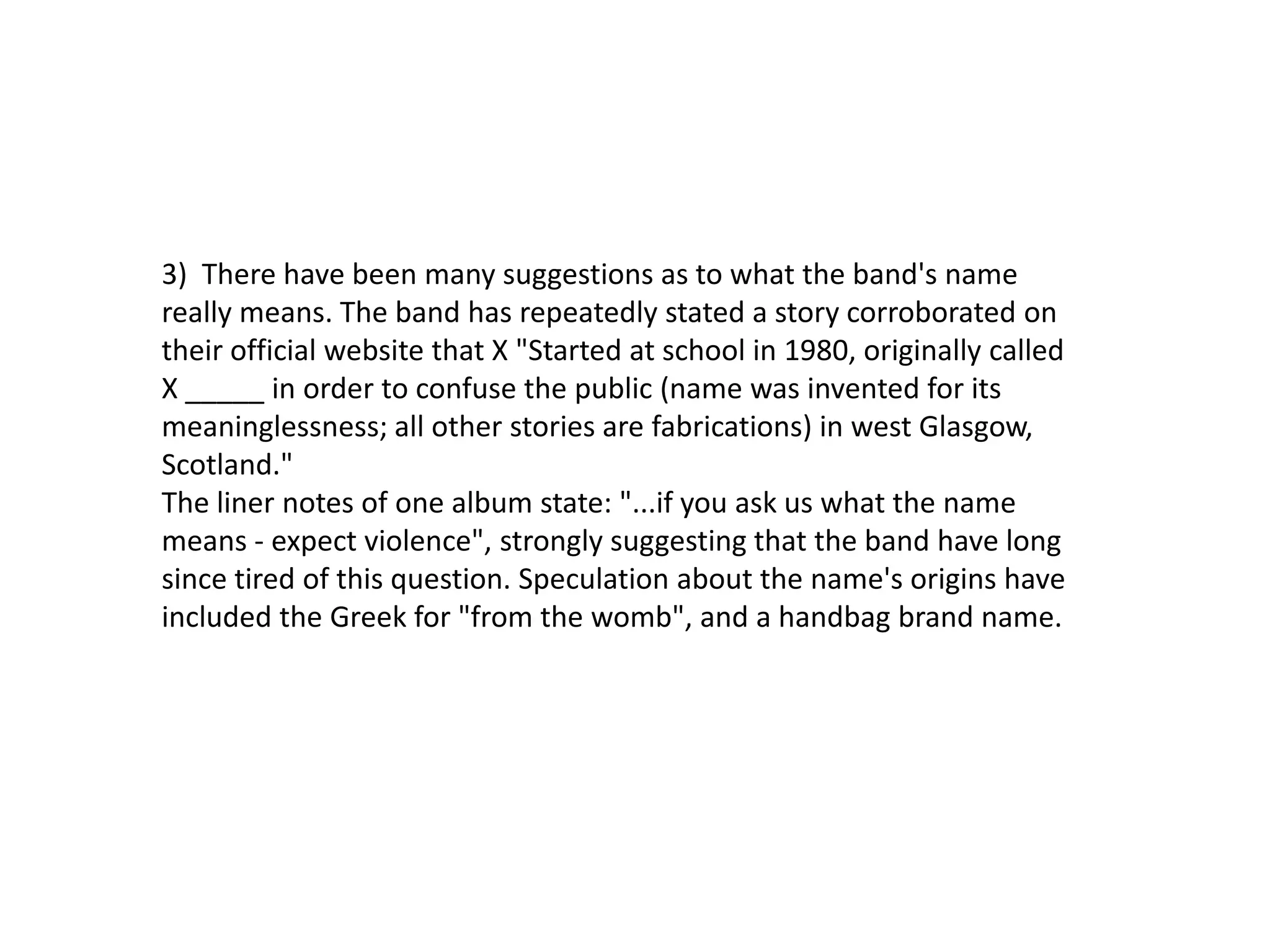 3) There have been many suggestions as to what the band's name
really means. The band has repeatedly stated a story corroborated on
their official website that X "Started at school in 1980, originally called
X _____ in order to confuse the public (name was invented for its
meaninglessness; all other stories are fabrications) in west Glasgow,
Scotland."
The liner notes of one album state: "...if you ask us what the name
means - expect violence", strongly suggesting that the band have long
since tired of this question. Speculation about the name's origins have
included the Greek for "from the womb", and a handbag brand name.
 