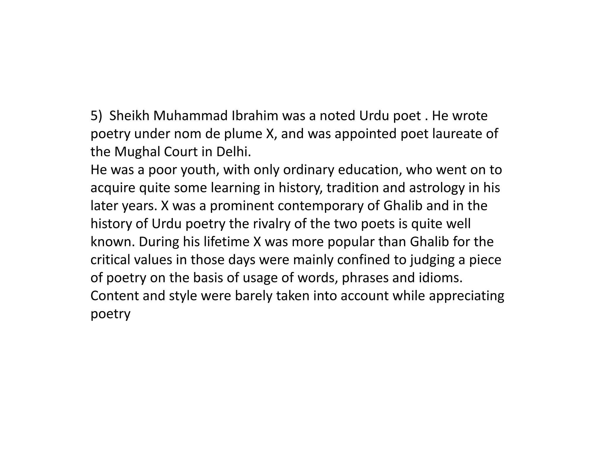 5) Sheikh Muhammad Ibrahim was a noted Urdu poet . He wrote
poetry under nom de plume X, and was appointed poet laureate of
the Mughal Court in Delhi.
He was a poor youth, with only ordinary education, who went on to
acquire quite some learning in history, tradition and astrology in his
later years. X was a prominent contemporary of Ghalib and in the
history of Urdu poetry the rivalry of the two poets is quite well
known. During his lifetime X was more popular than Ghalib for the
critical values in those days were mainly confined to judging a piece
of poetry on the basis of usage of words, phrases and idioms.
Content and style were barely taken into account while appreciating
poetry
 