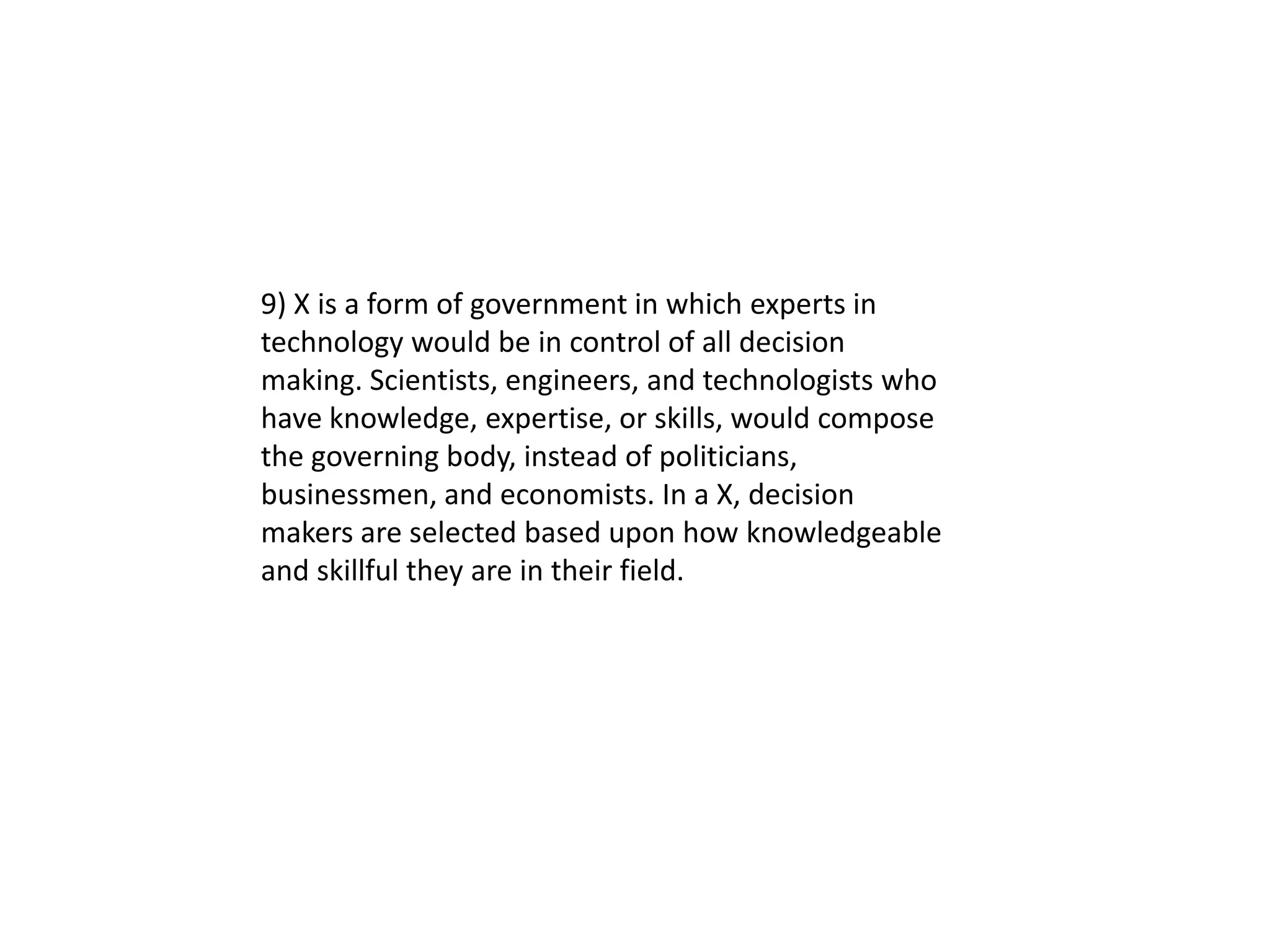 9) X is a form of government in which experts in
technology would be in control of all decision
making. Scientists, engineers, and technologists who
have knowledge, expertise, or skills, would compose
the governing body, instead of politicians,
businessmen, and economists. In a X, decision
makers are selected based upon how knowledgeable
and skillful they are in their field.
 