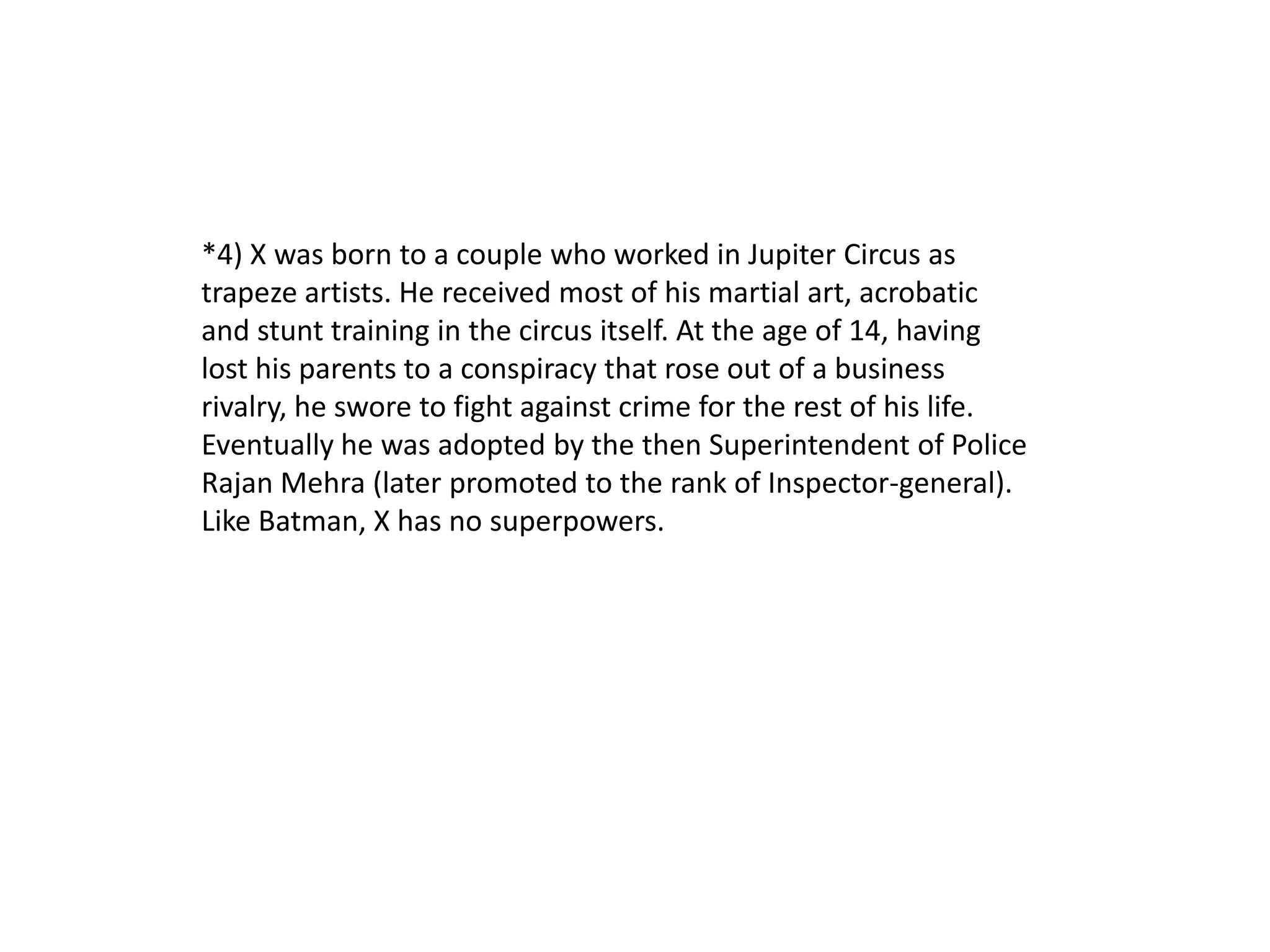 *4) X was born to a couple who worked in Jupiter Circus as
trapeze artists. He received most of his martial art, acrobatic
and stunt training in the circus itself. At the age of 14, having
lost his parents to a conspiracy that rose out of a business
rivalry, he swore to fight against crime for the rest of his life.
Eventually he was adopted by the then Superintendent of Police
Rajan Mehra (later promoted to the rank of Inspector-general).
Like Batman, X has no superpowers.
 