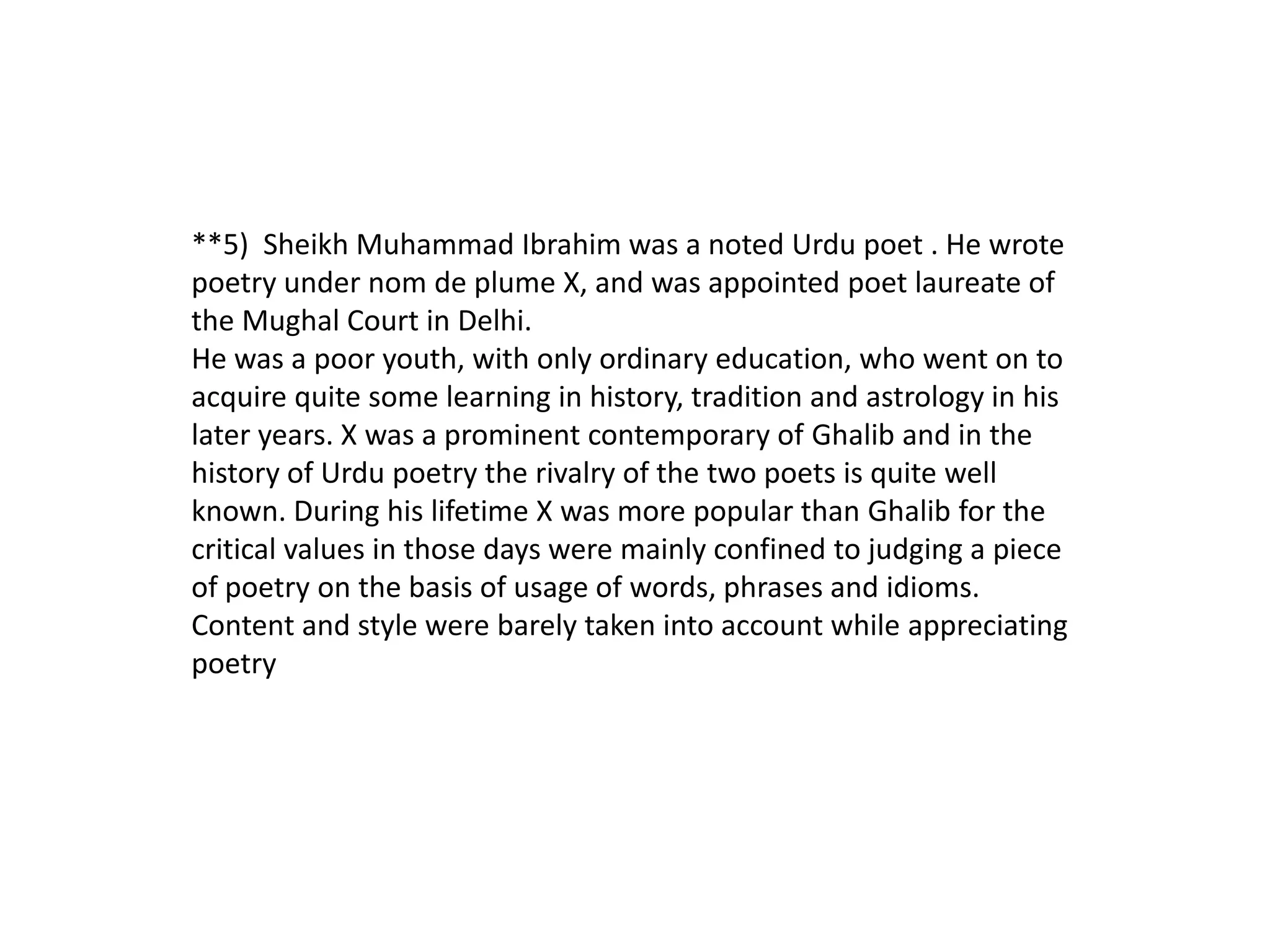 **5) Sheikh Muhammad Ibrahim was a noted Urdu poet . He wrote
poetry under nom de plume X, and was appointed poet laureate of
the Mughal Court in Delhi.
He was a poor youth, with only ordinary education, who went on to
acquire quite some learning in history, tradition and astrology in his
later years. X was a prominent contemporary of Ghalib and in the
history of Urdu poetry the rivalry of the two poets is quite well
known. During his lifetime X was more popular than Ghalib for the
critical values in those days were mainly confined to judging a piece
of poetry on the basis of usage of words, phrases and idioms.
Content and style were barely taken into account while appreciating
poetry
 