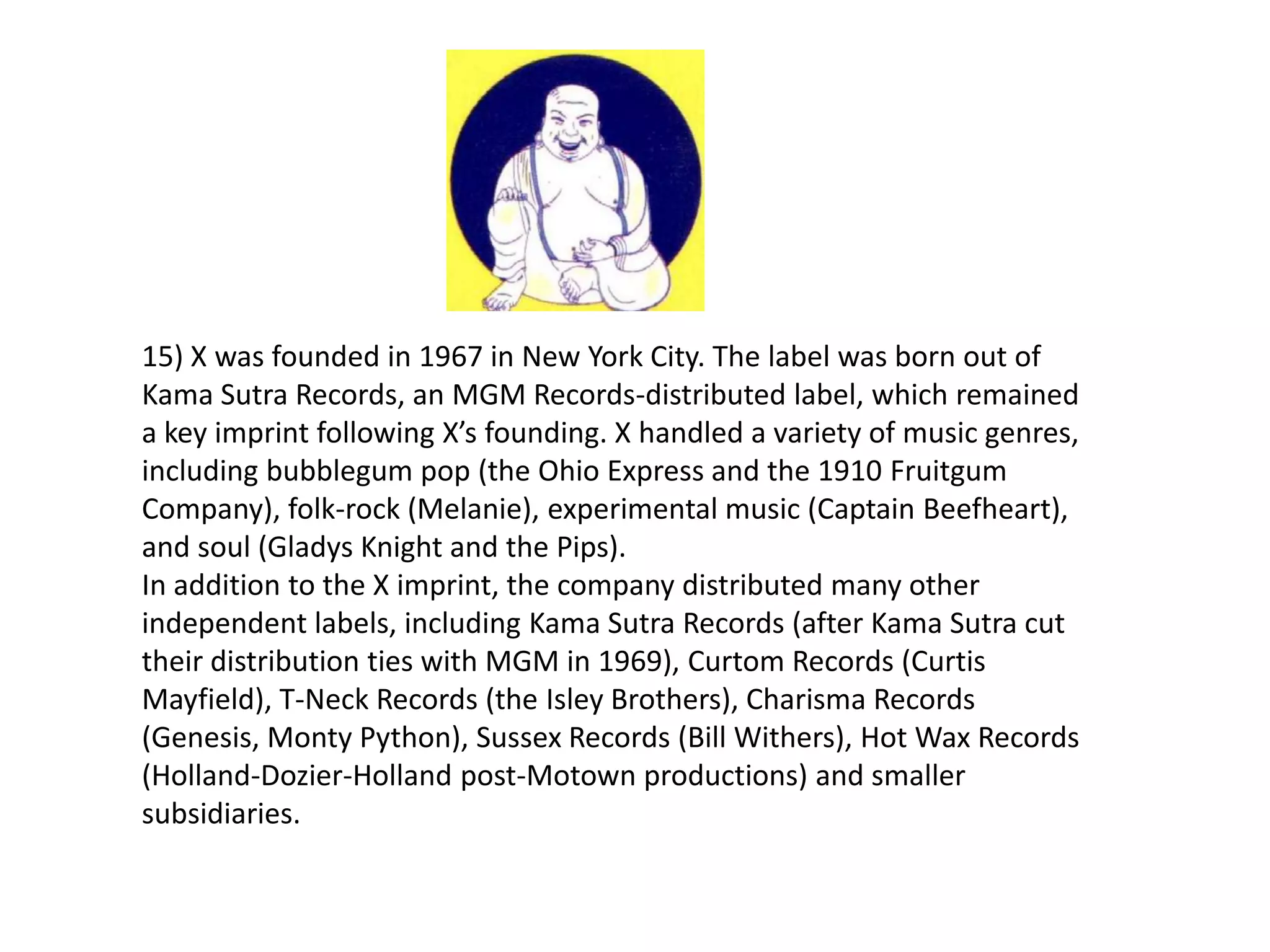 15) X was founded in 1967 in New York City. The label was born out of
Kama Sutra Records, an MGM Records-distributed label, which remained
a key imprint following X’s founding. X handled a variety of music genres,
including bubblegum pop (the Ohio Express and the 1910 Fruitgum
Company), folk-rock (Melanie), experimental music (Captain Beefheart),
and soul (Gladys Knight and the Pips).
In addition to the X imprint, the company distributed many other
independent labels, including Kama Sutra Records (after Kama Sutra cut
their distribution ties with MGM in 1969), Curtom Records (Curtis
Mayfield), T-Neck Records (the Isley Brothers), Charisma Records
(Genesis, Monty Python), Sussex Records (Bill Withers), Hot Wax Records
(Holland-Dozier-Holland post-Motown productions) and smaller
subsidiaries.
 