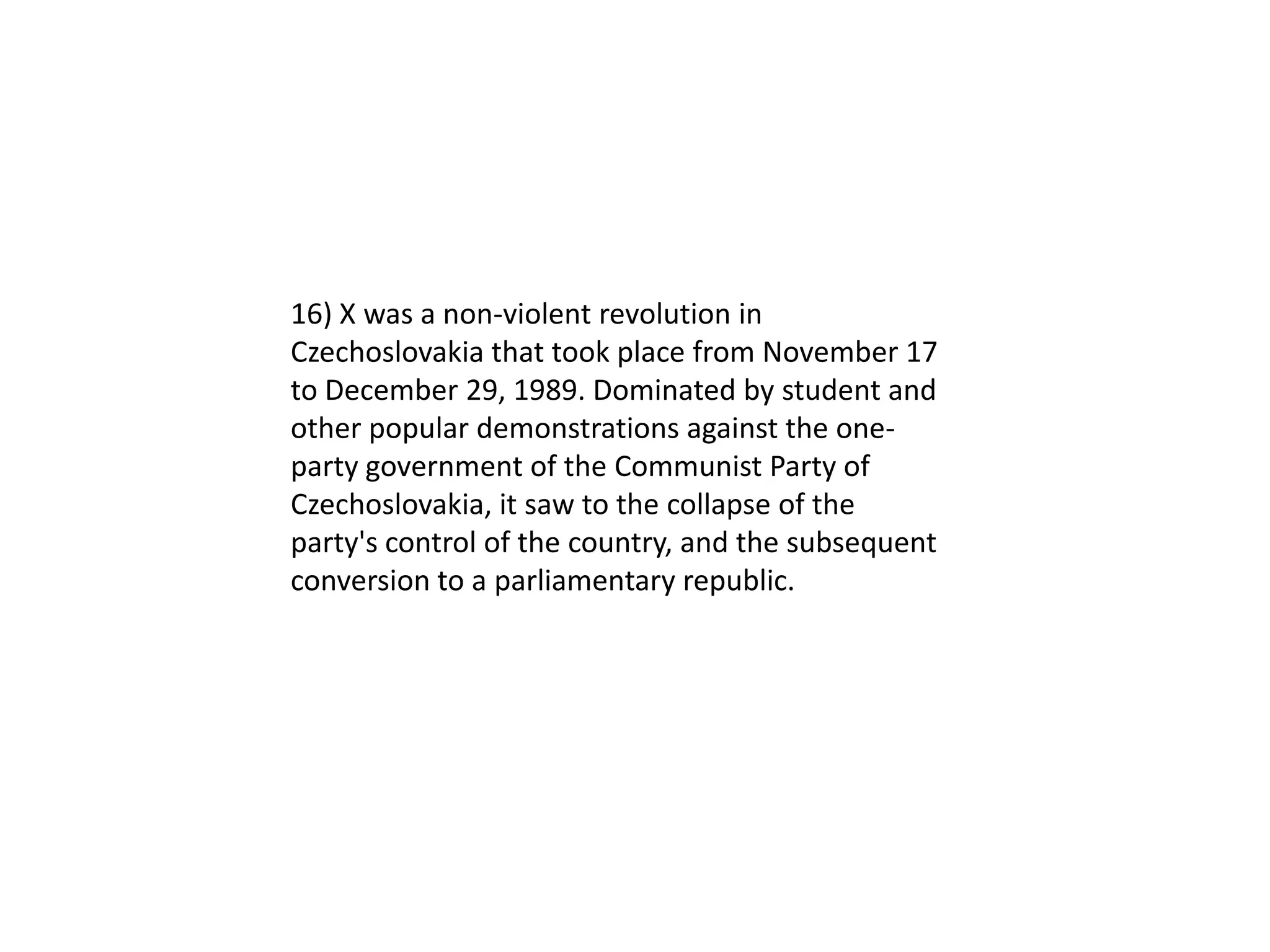 16) X was a non-violent revolution in
Czechoslovakia that took place from November 17
to December 29, 1989. Dominated by student and
other popular demonstrations against the one-
party government of the Communist Party of
Czechoslovakia, it saw to the collapse of the
party's control of the country, and the subsequent
conversion to a parliamentary republic.
 