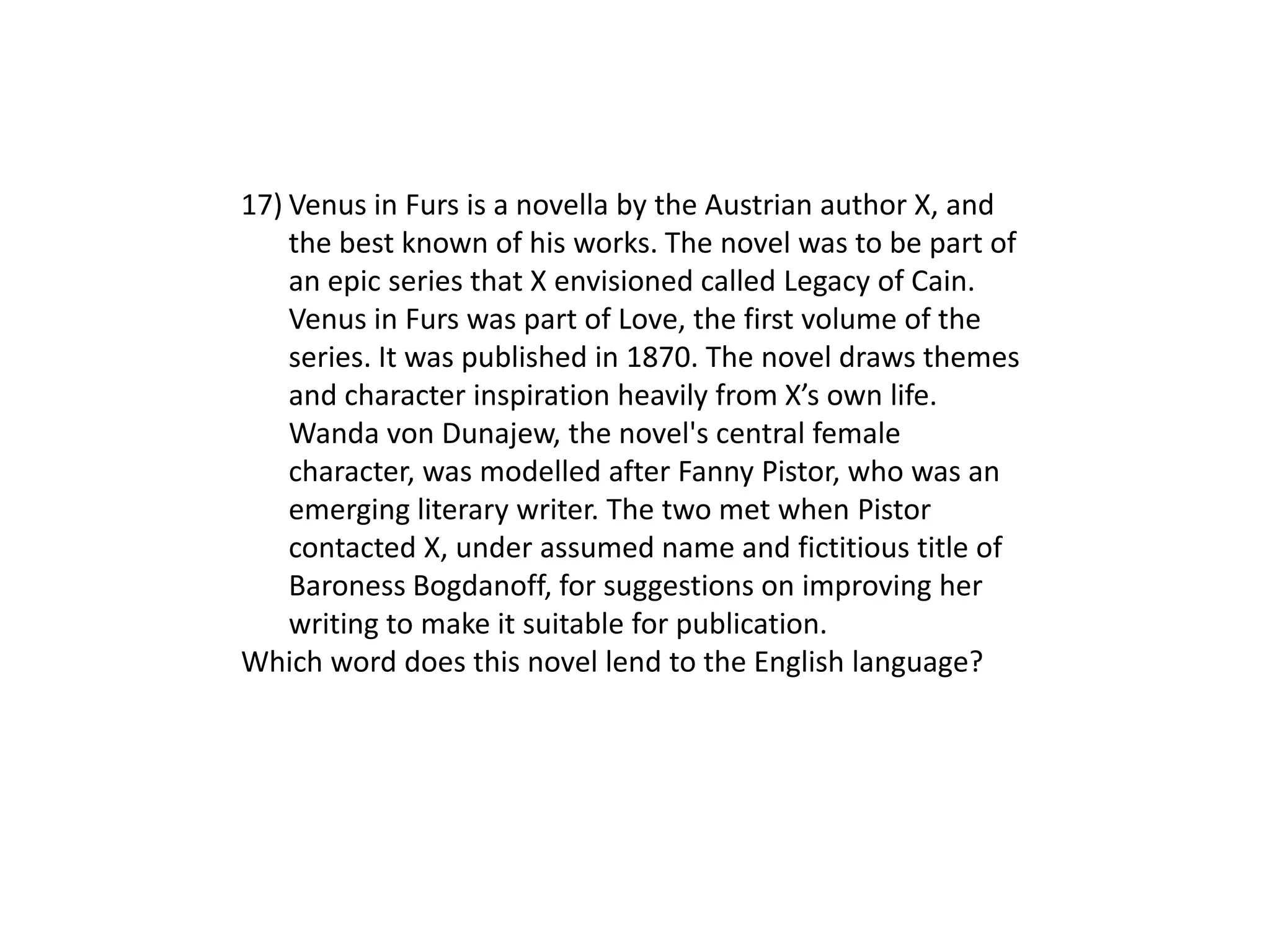 17) Venus in Furs is a novella by the Austrian author X, and
    the best known of his works. The novel was to be part of
    an epic series that X envisioned called Legacy of Cain.
    Venus in Furs was part of Love, the first volume of the
    series. It was published in 1870. The novel draws themes
    and character inspiration heavily from X’s own life.
    Wanda von Dunajew, the novel's central female
    character, was modelled after Fanny Pistor, who was an
    emerging literary writer. The two met when Pistor
    contacted X, under assumed name and fictitious title of
    Baroness Bogdanoff, for suggestions on improving her
    writing to make it suitable for publication.
Which word does this novel lend to the English language?
 