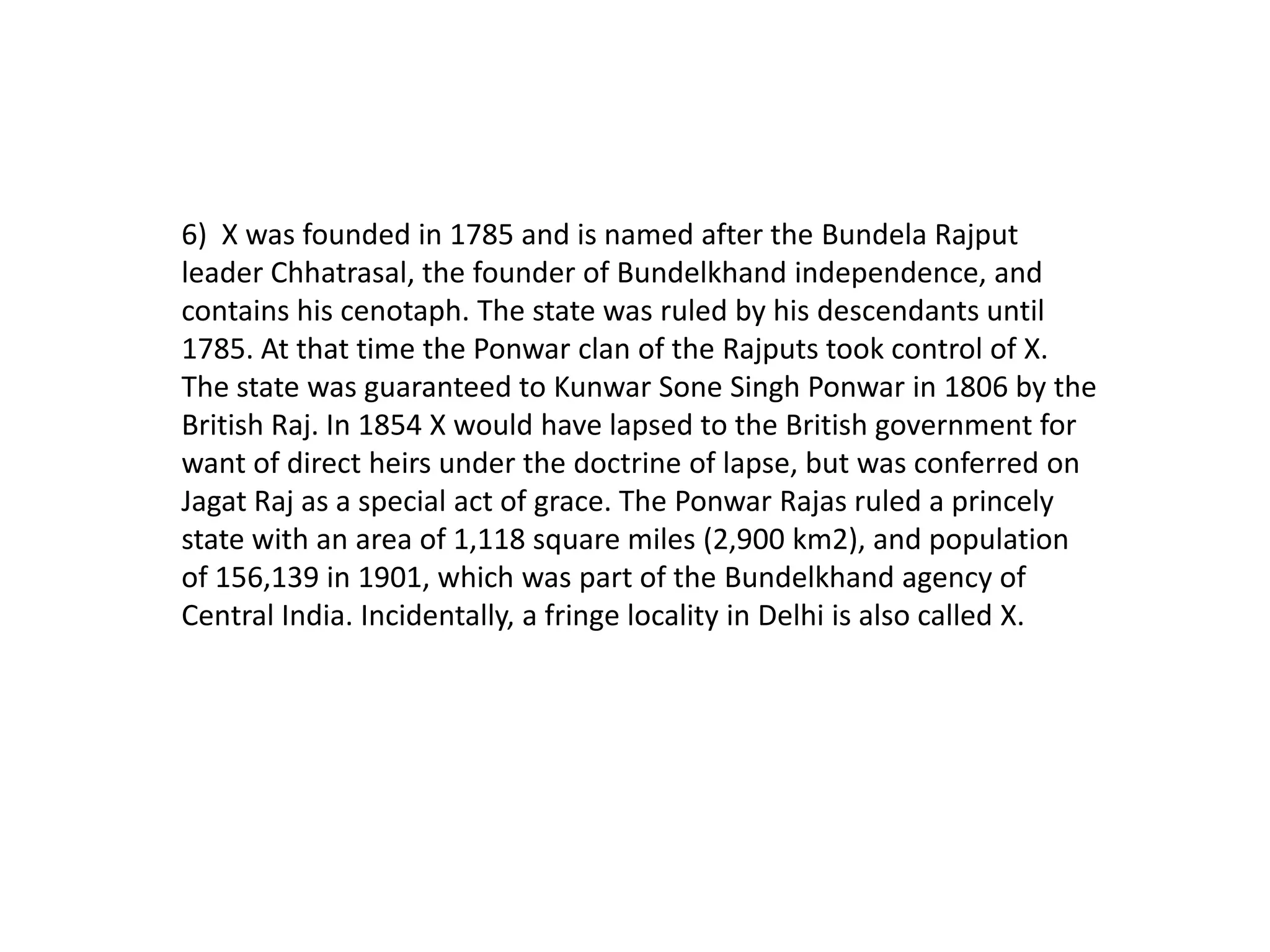 6) X was founded in 1785 and is named after the Bundela Rajput
leader Chhatrasal, the founder of Bundelkhand independence, and
contains his cenotaph. The state was ruled by his descendants until
1785. At that time the Ponwar clan of the Rajputs took control of X.
The state was guaranteed to Kunwar Sone Singh Ponwar in 1806 by the
British Raj. In 1854 X would have lapsed to the British government for
want of direct heirs under the doctrine of lapse, but was conferred on
Jagat Raj as a special act of grace. The Ponwar Rajas ruled a princely
state with an area of 1,118 square miles (2,900 km2), and population
of 156,139 in 1901, which was part of the Bundelkhand agency of
Central India. Incidentally, a fringe locality in Delhi is also called X.
 