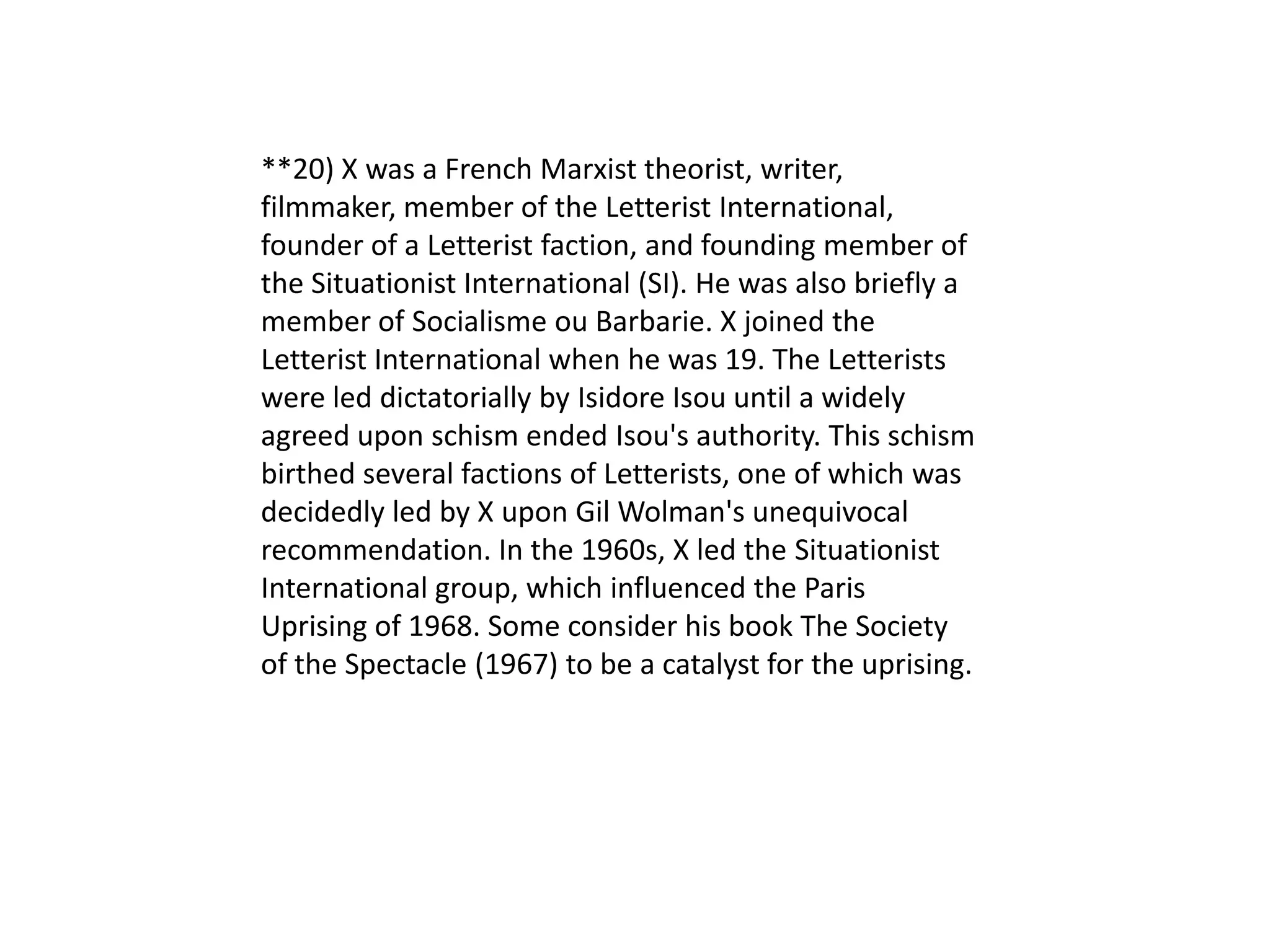 **20) X was a French Marxist theorist, writer,
filmmaker, member of the Letterist International,
founder of a Letterist faction, and founding member of
the Situationist International (SI). He was also briefly a
member of Socialisme ou Barbarie. X joined the
Letterist International when he was 19. The Letterists
were led dictatorially by Isidore Isou until a widely
agreed upon schism ended Isou's authority. This schism
birthed several factions of Letterists, one of which was
decidedly led by X upon Gil Wolman's unequivocal
recommendation. In the 1960s, X led the Situationist
International group, which influenced the Paris
Uprising of 1968. Some consider his book The Society
of the Spectacle (1967) to be a catalyst for the uprising.
 