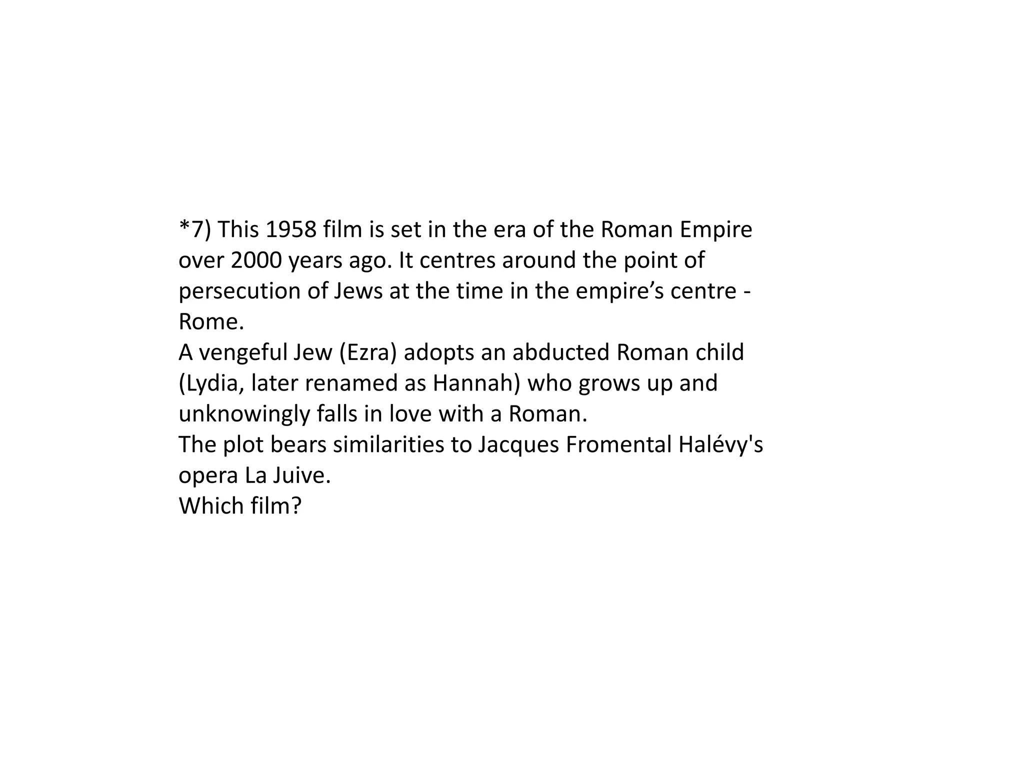 *7) This 1958 film is set in the era of the Roman Empire
over 2000 years ago. It centres around the point of
persecution of Jews at the time in the empire’s centre -
Rome.
A vengeful Jew (Ezra) adopts an abducted Roman child
(Lydia, later renamed as Hannah) who grows up and
unknowingly falls in love with a Roman.
The plot bears similarities to Jacques Fromental Halévy's
opera La Juive.
Which film?
 
