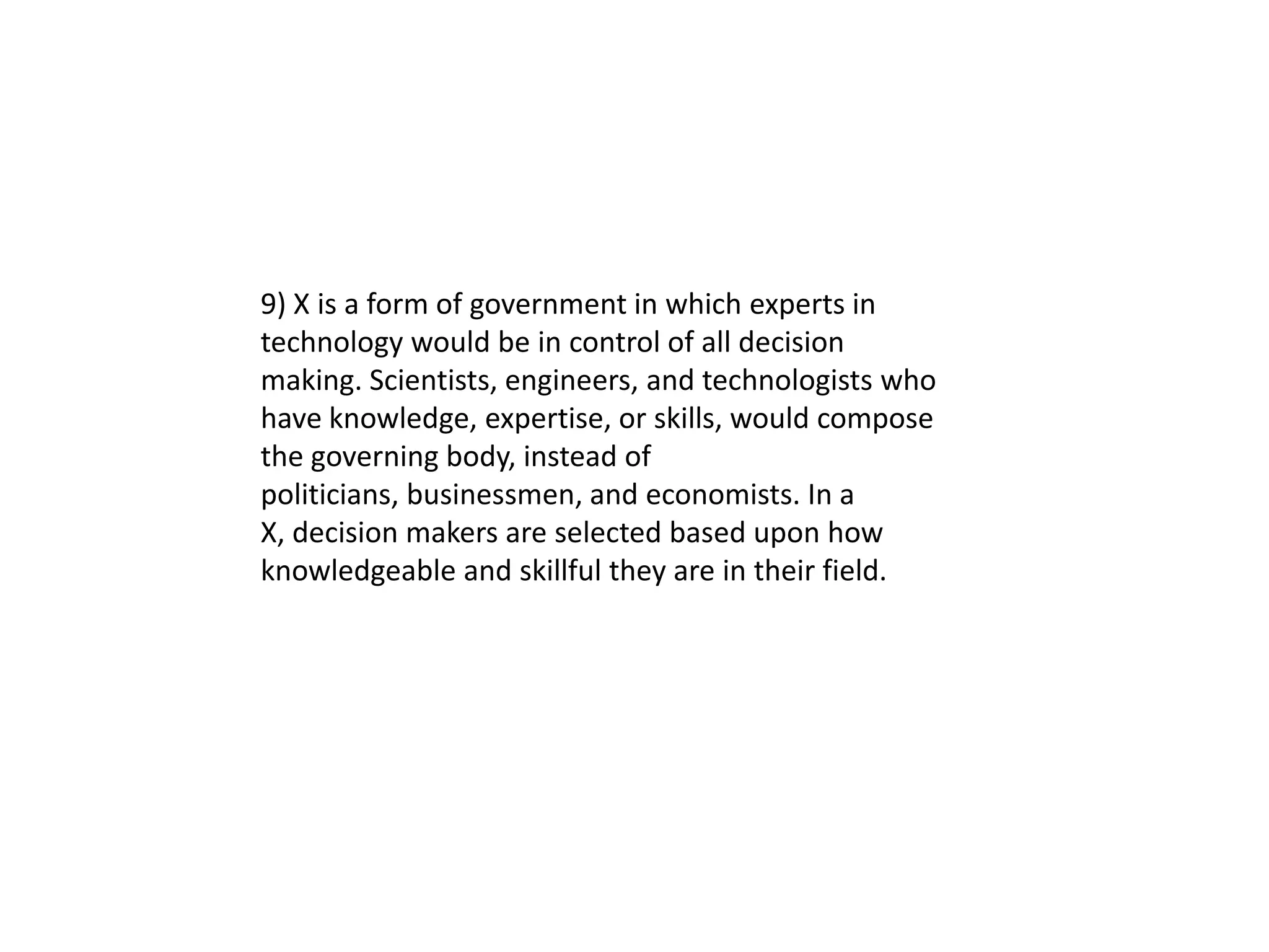 9) X is a form of government in which experts in
technology would be in control of all decision
making. Scientists, engineers, and technologists who
have knowledge, expertise, or skills, would compose
the governing body, instead of
politicians, businessmen, and economists. In a
X, decision makers are selected based upon how
knowledgeable and skillful they are in their field.
 