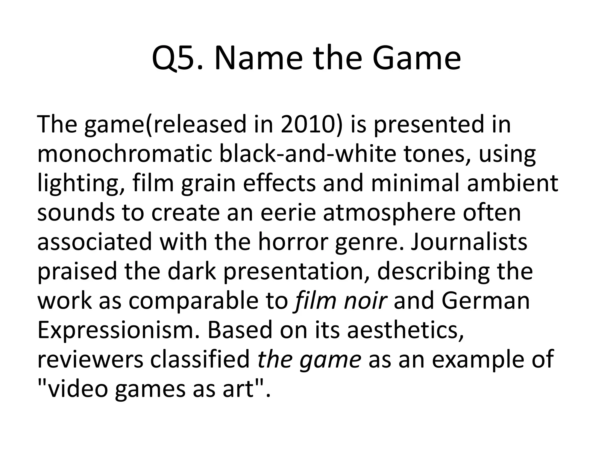 Q5. Name the Game
The game(released in 2010) is presented in
monochromatic black-and-white tones, using
lighting, film grain effects and minimal ambient
sounds to create an eerie atmosphere often
associated with the horror genre. Journalists
praised the dark presentation, describing the
work as comparable to film noir and German
Expressionism. Based on its aesthetics,
reviewers classified the game as an example of
"video games as art".
 