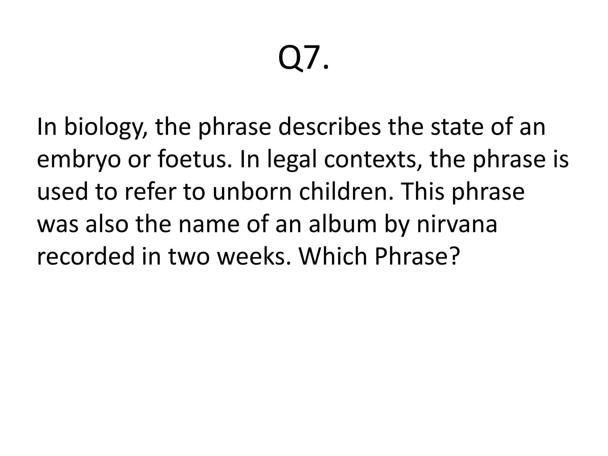 Q7.
In biology, the phrase describes the state of an
embryo or foetus. In legal contexts, the phrase is
used to refer to unborn children. This phrase
was also the name of an album by nirvana
recorded in two weeks. Which Phrase?
 