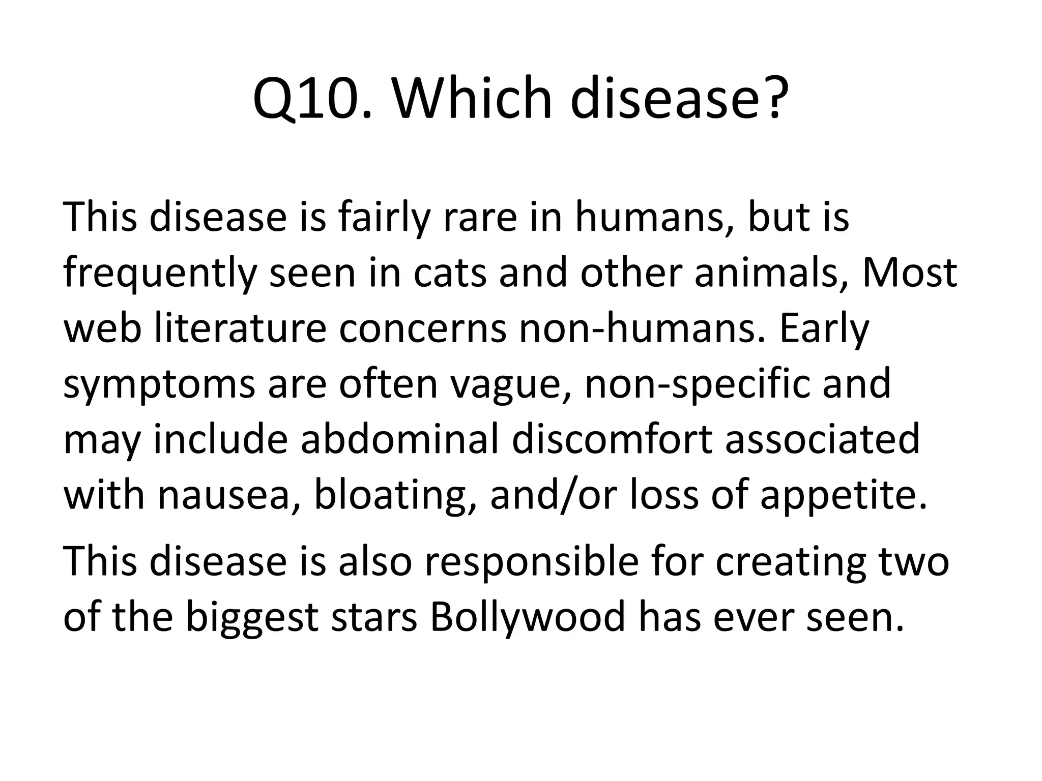 Q10. Which disease?
This disease is fairly rare in humans, but is
frequently seen in cats and other animals, Most
web literature concerns non-humans. Early
symptoms are often vague, non-specific and
may include abdominal discomfort associated
with nausea, bloating, and/or loss of appetite.
This disease is also responsible for creating two
of the biggest stars Bollywood has ever seen.
 