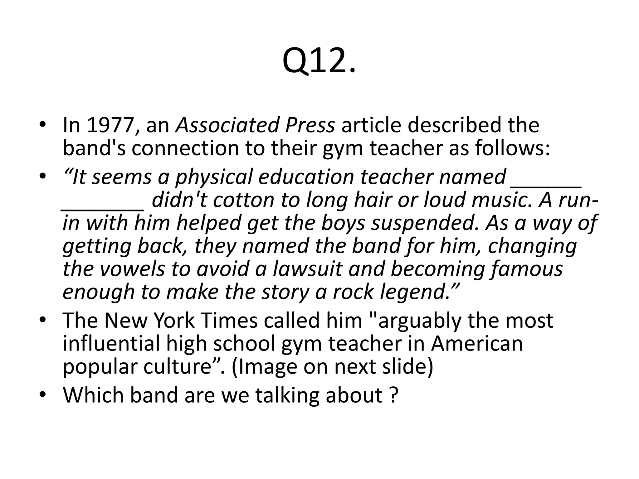 Q12.
• In 1977, an Associated Press article described the
  band's connection to their gym teacher as follows:
• “It seems a physical education teacher named ______
  _______ didn't cotton to long hair or loud music. A run-
  in with him helped get the boys suspended. As a way of
  getting back, they named the band for him, changing
  the vowels to avoid a lawsuit and becoming famous
  enough to make the story a rock legend.”
• The New York Times called him "arguably the most
  influential high school gym teacher in American
  popular culture”. (Image on next slide)
• Which band are we talking about ?
 