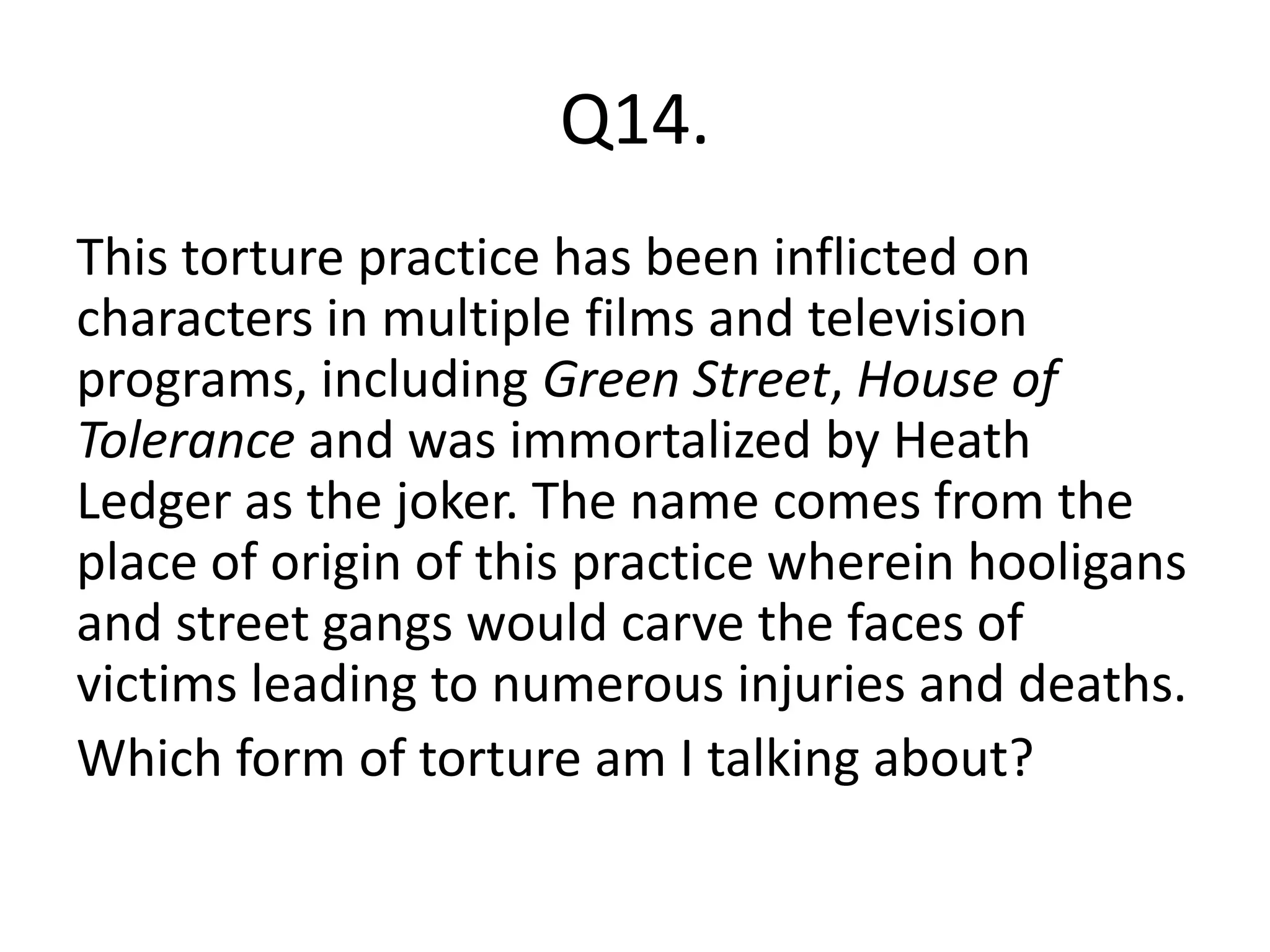 Q14.
This torture practice has been inflicted on
characters in multiple films and television
programs, including Green Street, House of
Tolerance and was immortalized by Heath
Ledger as the joker. The name comes from the
place of origin of this practice wherein hooligans
and street gangs would carve the faces of
victims leading to numerous injuries and deaths.
Which form of torture am I talking about?
 