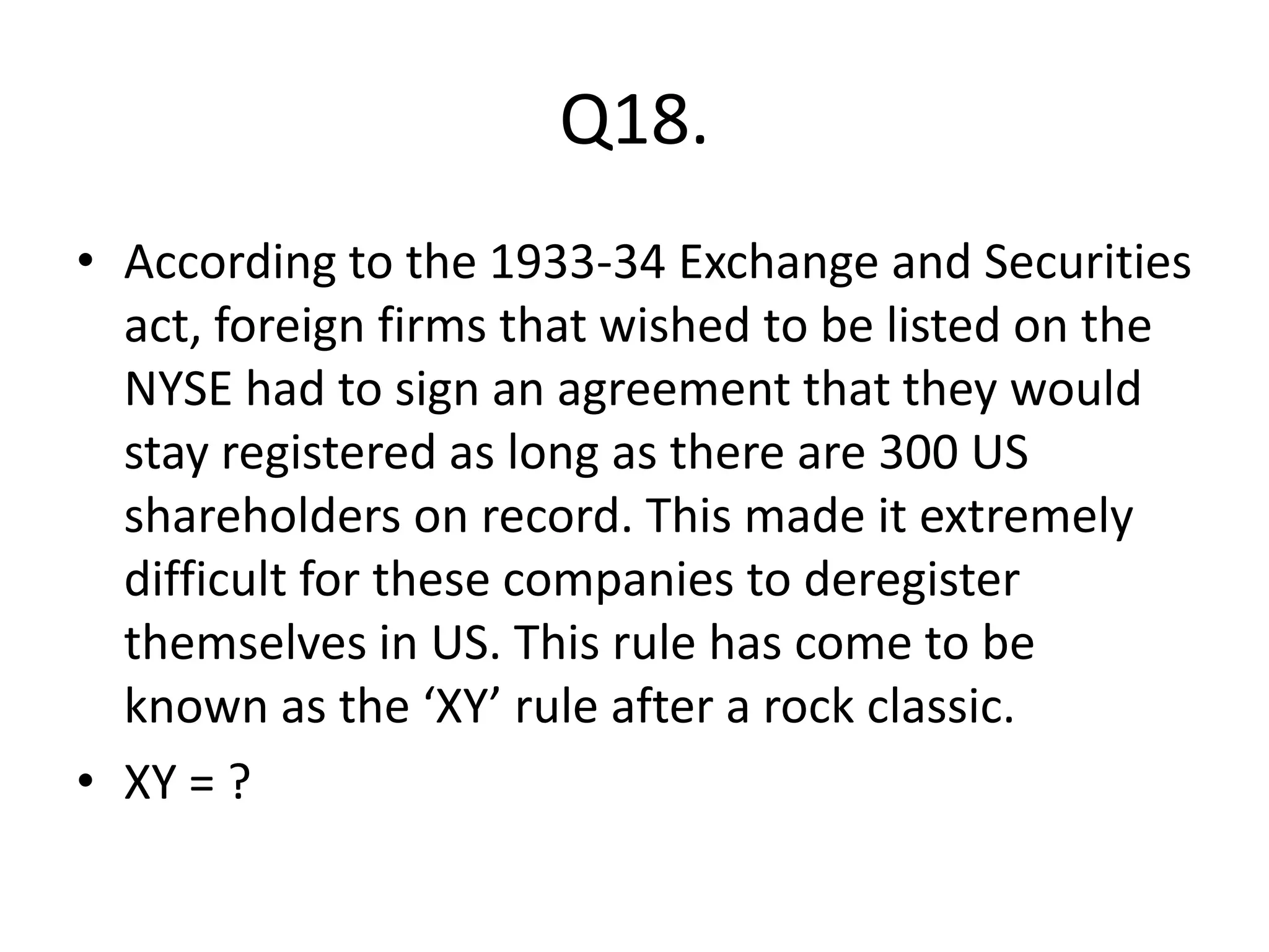 Q18.
• According to the 1933-34 Exchange and Securities
  act, foreign firms that wished to be listed on the
  NYSE had to sign an agreement that they would
  stay registered as long as there are 300 US
  shareholders on record. This made it extremely
  difficult for these companies to deregister
  themselves in US. This rule has come to be
  known as the ‘XY’ rule after a rock classic.
• XY = ?
 