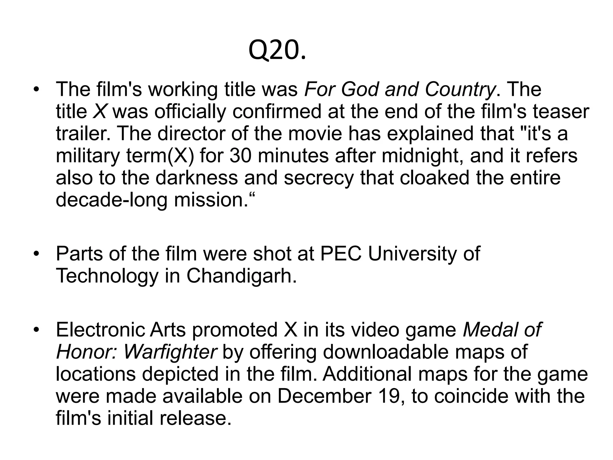 Q20.
• The film's working title was For God and Country. The
  title X was officially confirmed at the end of the film's teaser
  trailer. The director of the movie has explained that "it's a
  military term(X) for 30 minutes after midnight, and it refers
  also to the darkness and secrecy that cloaked the entire
  decade-long mission.“

• Parts of the film were shot at PEC University of
  Technology in Chandigarh.

• Electronic Arts promoted X in its video game Medal of
  Honor: Warfighter by offering downloadable maps of
  locations depicted in the film. Additional maps for the game
  were made available on December 19, to coincide with the
  film's initial release.
 