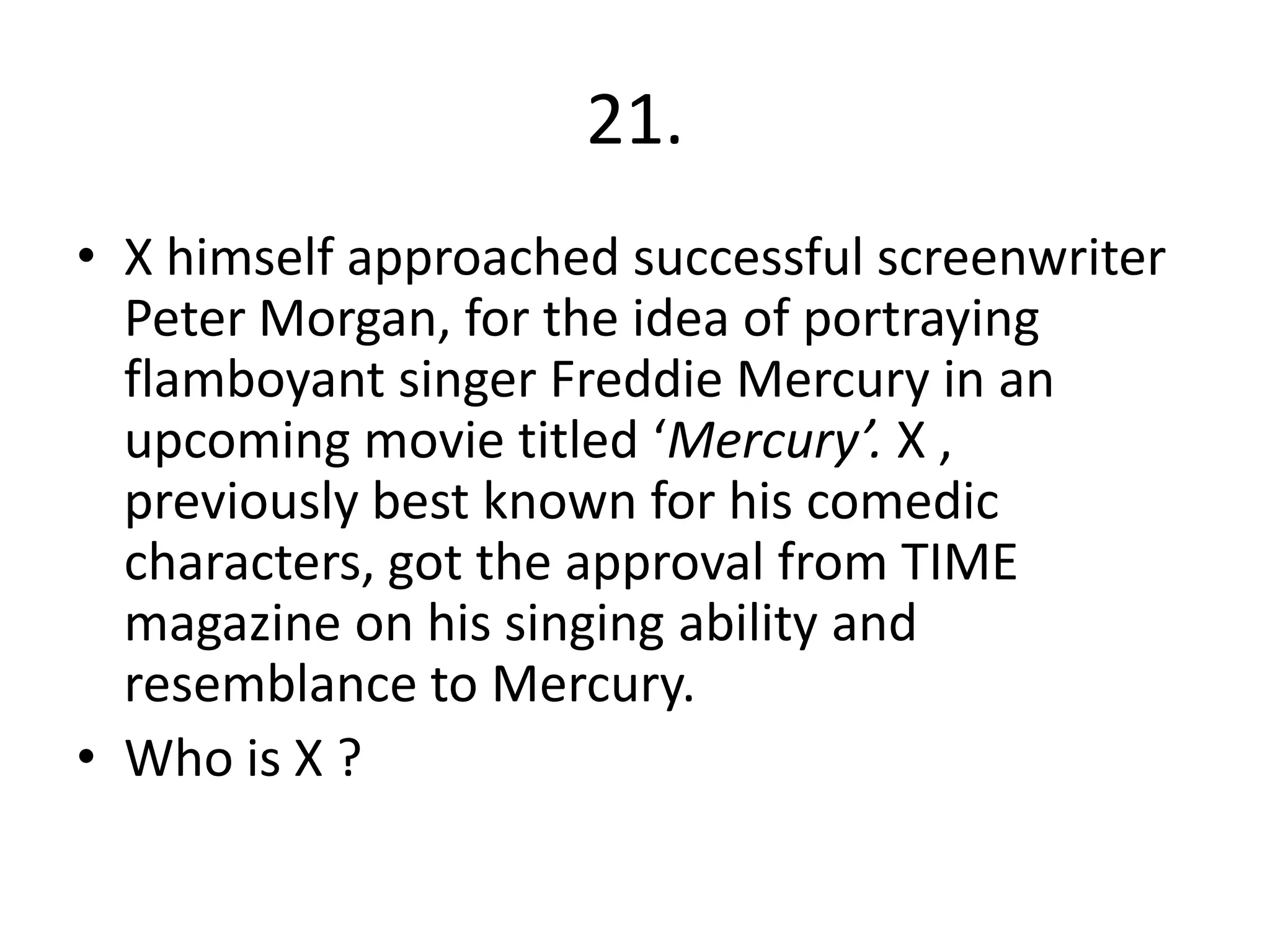 21.
• X himself approached successful screenwriter
  Peter Morgan, for the idea of portraying
  flamboyant singer Freddie Mercury in an
  upcoming movie titled ‘Mercury’. X ,
  previously best known for his comedic
  characters, got the approval from TIME
  magazine on his singing ability and
  resemblance to Mercury.
• Who is X ?
 