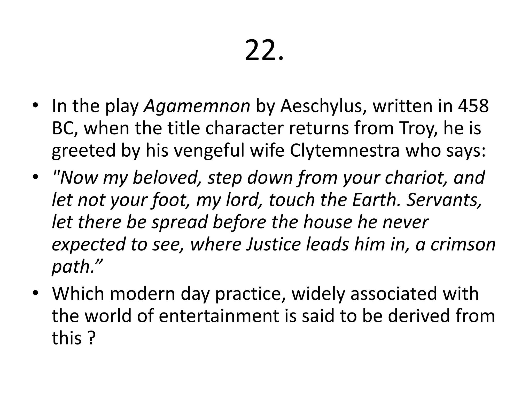 22.
• In the play Agamemnon by Aeschylus, written in 458
  BC, when the title character returns from Troy, he is
  greeted by his vengeful wife Clytemnestra who says:
• "Now my beloved, step down from your chariot, and
  let not your foot, my lord, touch the Earth. Servants,
  let there be spread before the house he never
  expected to see, where Justice leads him in, a crimson
  path.”
• Which modern day practice, widely associated with
  the world of entertainment is said to be derived from
  this ?
 
