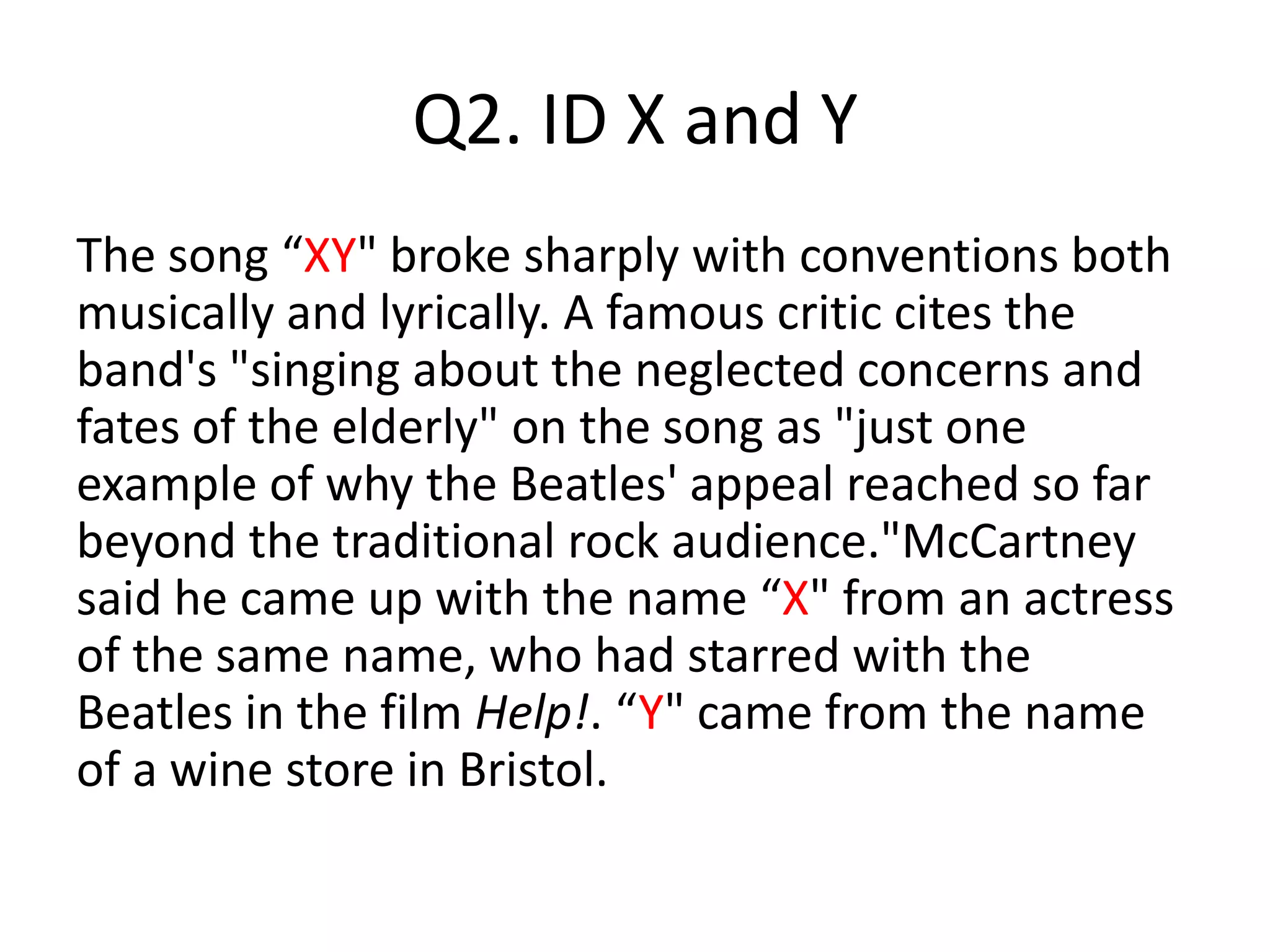 Q2. ID X and Y
The song “XY" broke sharply with conventions both
musically and lyrically. A famous critic cites the
band's "singing about the neglected concerns and
fates of the elderly" on the song as "just one
example of why the Beatles' appeal reached so far
beyond the traditional rock audience."McCartney
said he came up with the name “X" from an actress
of the same name, who had starred with the
Beatles in the film Help!. “Y" came from the name
of a wine store in Bristol.
 