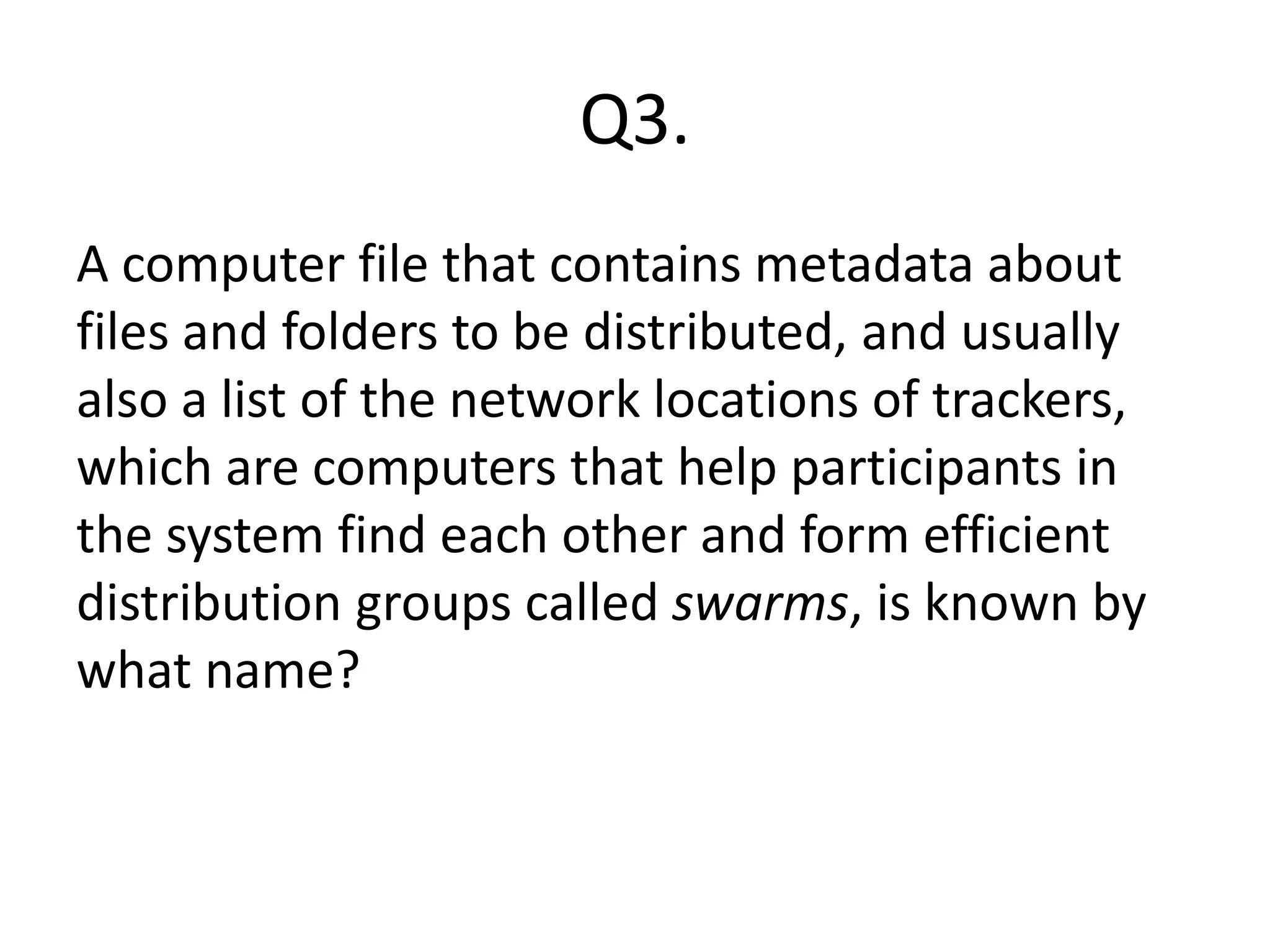 Q3.
A computer file that contains metadata about
files and folders to be distributed, and usually
also a list of the network locations of trackers,
which are computers that help participants in
the system find each other and form efficient
distribution groups called swarms, is known by
what name?
 