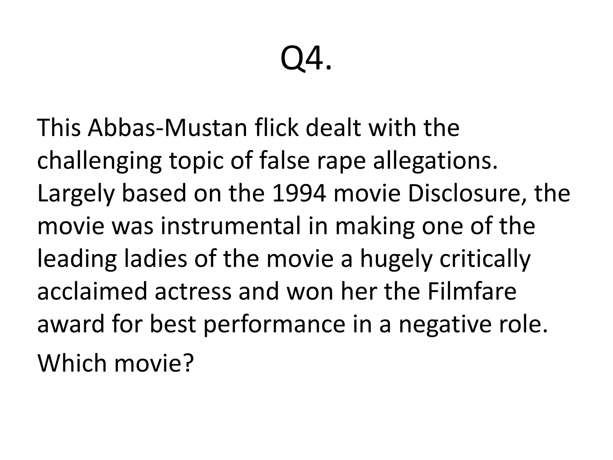Q4.
This Abbas-Mustan flick dealt with the
challenging topic of false rape allegations.
Largely based on the 1994 movie Disclosure, the
movie was instrumental in making one of the
leading ladies of the movie a hugely critically
acclaimed actress and won her the Filmfare
award for best performance in a negative role.
Which movie?
 