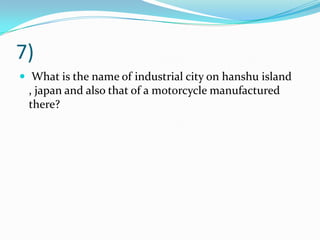 7)
 What is the name of industrial city on hanshu island
, japan and also that of a motorcycle manufactured
there?
 