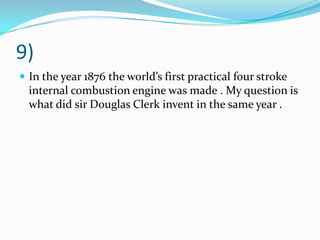 9)
 In the year 1876 the world’s first practical four stroke
internal combustion engine was made . My question is
what did sir Douglas Clerk invent in the same year .
 