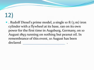 12)
 . Rudolf Diesel's prime model, a single 10 ft (3 m) iron
cylinder with a flywheel at its base, ran on its own
power for the first time in Augsburg, Germany, on 10
August 1893 running on nothing but peanut oil. In
remembrance of this event, 10 August has been
declared .
 