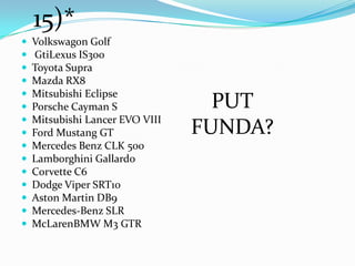  Volkswagon Golf
 GtiLexus IS300
 Toyota Supra
 Mazda RX8
 Mitsubishi Eclipse
 Porsche Cayman S
 Mitsubishi Lancer EVO VIII
 Ford Mustang GT
 Mercedes Benz CLK 500
 Lamborghini Gallardo
 Corvette C6
 Dodge Viper SRT10
 Aston Martin DB9
 Mercedes-Benz SLR
 McLarenBMW M3 GTR
PUT
FUNDA?
15)*
 